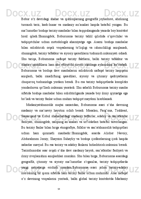 14Bobur   o‘z   davridagi   shahar   va   qishloqlarning   geografik   joylashuvi,   aholining
turmush   tarzi,   kasb-hunar   va   madaniy   an’analari   haqida   batafsil   yozgan.   Bu
ma’lumotlar boshqa tarixiy manbalar bilan taqqoslanganda yanada boy kontekst
hosil   qiladi.Shuningdek,   Boburnoma   tarixiy   tahlil   qilishda   o‘quvchilar   va
tadqiqotchilar   uchun   metodologik   ahamiyatga   ega.   Asarni   boshqa   manbalar
bilan   solishtirish   orqali   voqealarning   to‘liqligi   va   ishonchliligi   aniqlanadi,
shuningdek, tarixiy tafakkur va siyosiy qarashlarni tushunish imkoniyati oshadi.
Shu   tariqa,   Boburnoma   nafaqat   tarixiy   faktlarni,   balki   tarixiy   tafakkur   va
shaxsiy   qarashlarni   ham   aks   ettiruvchi   noyob   manbaga   aylanishini   ko‘rsatadi.
Boburnoma   va   boshqa   davr   manbalarini   solishtirish   nafaqat   tarixiy   haqiqatni
aniqlash,   balki   muallifning   qarashlari,   siyosiy   va   ijtimoiy   qadriyatlarini
chuqurroq   tushunishga   yordam   beradi.   Bu   esa   tarixiy   tadqiqotlarda   kompleks
yondashuvni qo‘llash imkonini yaratadi. Shu sababli Boburnoma tarixiy manba
sifatida boshqa manbalar bilan solishtirilganda yanada boy ilmiy qiymatga ega
bo‘ladi va tarixiy fanlar uchun muhim tadqiqot maydoni hisoblanadi.
Madaniyatshunoslik   nuqtai   nazaridan,   Boburnoma   asari   o‘sha   davrning
madaniy   va   ma’naviy   hayotini   ochib   beradi.   Masalan,   Farg‘ona,   Toshkent,
Samarqand   va   Kobul   shaharlaridagi   madaniy   tadbirlar,   adabiy   va   san’atkorlar
faoliyati,   shuningdek,   xalqning   an’analari   va   urf-odatlari   batafsil   tasvirlangan.
Bu tarixiy fanlar bilan birga etnografiya, folklor va san’atshunoslik tadqiqotlari
uchun   ham   qimmatli   manbadir.Shuningdek,   asarda   Alisher   Navoiy,
Abdurahmon   Jomiy,   Shayxim   Suhayliy   va   boshqa   ijodkorlarning   ijodi   haqida
xabarlar mavjud. Bu esa tarixiy va adabiy fanlarni birlashtirish imkonini beradi.
Tarixshunoslar asar orqali o‘sha davr madaniy hayoti, san’atkorlar faoliyati va
ilmiy rivojlanishini aniqlashlari mumkin. Shu bilan birga, Boburnoma asaridagi
geografik,   ijtimoiy   va   siyosiy   ma’lumotlar   o‘rganilsa,   tarixiy   tadqiqotlarda
yangi   natijalarga   erishish   mumkin.Boburnoma   asari   jahon   tarixiy-adabiy
merosining bir qismi sifatida ham tarixiy fanlar uchun muhimdir. Asar nafaqat
o‘z   davrining   voqealarini   yoritadi,   balki   global   tarixiy   kontekstda   Markaziy 