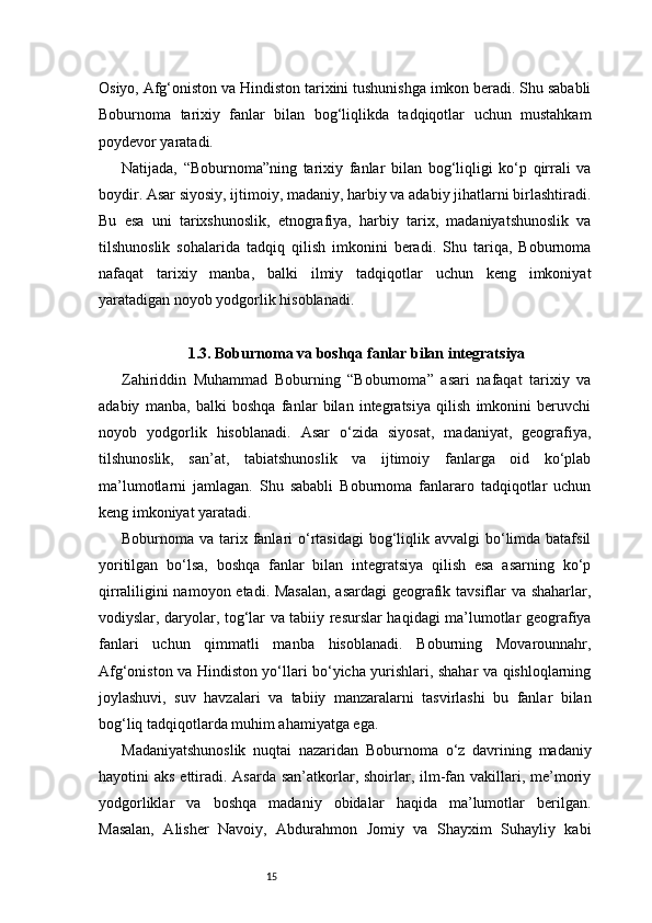 15Osiyo, Afg‘oniston va Hindiston tarixini tushunishga imkon beradi. Shu sababli
Boburnoma   tarixiy   fanlar   bilan   bog‘liqlikda   tadqiqotlar   uchun   mustahkam
poydevor yaratadi.
Natijada,   “Boburnoma”ning   tarixiy   fanlar   bilan   bog‘liqligi   ko‘p   qirrali   va
boydir. Asar siyosiy, ijtimoiy, madaniy, harbiy va adabiy jihatlarni birlashtiradi.
Bu   esa   uni   tarixshunoslik,   etnografiya,   harbiy   tarix,   madaniyatshunoslik   va
tilshunoslik   sohalarida   tadqiq   qilish   imkonini   beradi.   Shu   tariqa,   Boburnoma
nafaqat   tarixiy   manba,   balki   ilmiy   tadqiqotlar   uchun   keng   imkoniyat
yaratadigan noyob yodgorlik hisoblanadi.
1.3. Boburnoma va boshqa fanlar bilan integratsiya
Zahiriddin   Muhammad   Boburning   “Boburnoma”   asari   nafaqat   tarixiy   va
adabiy   manba,   balki   boshqa   fanlar   bilan   integratsiya   qilish   imkonini   beruvchi
noyob   yodgorlik   hisoblanadi.   Asar   o‘zida   siyosat,   madaniyat,   geografiya,
tilshunoslik,   san’at,   tabiatshunoslik   va   ijtimoiy   fanlarga   oid   ko‘plab
ma’lumotlarni   jamlagan.   Shu   sababli   Boburnoma   fanlararo   tadqiqotlar   uchun
keng imkoniyat yaratadi.
Boburnoma va tarix fanlari  o‘rtasidagi  bog‘liqlik avvalgi  bo‘limda  batafsil
yoritilgan   bo‘lsa,   boshqa   fanlar   bilan   integratsiya   qilish   esa   asarning   ko‘p
qirraliligini namoyon etadi. Masalan,  asardagi  geografik tavsiflar va shaharlar,
vodiyslar, daryolar, tog‘lar va tabiiy resurslar haqidagi ma’lumotlar geografiya
fanlari   uchun   qimmatli   manba   hisoblanadi.   Boburning   Movarounnahr,
Afg‘oniston va Hindiston yo‘llari bo‘yicha yurishlari, shahar va qishloqlarning
joylashuvi,   suv   havzalari   va   tabiiy   manzaralarni   tasvirlashi   bu   fanlar   bilan
bog‘liq tadqiqotlarda muhim ahamiyatga ega.
Madaniyatshunoslik   nuqtai   nazaridan   Boburnoma   o‘z   davrining   madaniy
hayotini  aks ettiradi. Asarda san’atkorlar, shoirlar, ilm-fan vakillari, me’moriy
yodgorliklar   va   boshqa   madaniy   obidalar   haqida   ma’lumotlar   berilgan.
Masalan,   Alisher   Navoiy,   Abdurahmon   Jomiy   va   Shayxim   Suhayliy   kabi 