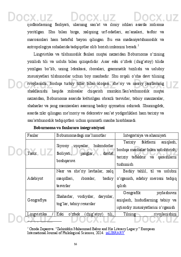 16ijodkorlarning   faoliyati,   ularning   san’at   va   ilmiy   ishlari   asarda   xolisona
yoritilgan.   Shu   bilan   birga,   xalqning   urf-odatlari,   an’analari,   tadbir   va
marosimlari   ham   batafsil   bayon   qilingan.   Bu   esa   madaniyatshunoslik   va
antropologiya sohalarida tadqiqotlar olib borish imkonini beradi. 5
Lingvistika   va   tilshunoslik   fanlari   nuqtai   nazaridan   Boburnoma   o‘zining
yozilish   tili   va   uslubi   bilan   qiziqarlidir.   Asar   eski   o‘zbek   (chig‘atoy)   tilida
yozilgan   bo‘lib,   uning   leksikasi,   iboralari,   grammatik   tuzilishi   va   uslubiy
xususiyatlari   tilshunoslar   uchun   boy   manbadir.   Shu   orqali   o‘sha   davr   tilining
rivojlanishi,   boshqa   turkiy   tillar   bilan   aloqasi,   she’riy   va   nasriy   janrlarning
shakllanishi   haqida   xulosalar   chiqarish   mumkin.San’atshunoslik   nuqtai
nazaridan,   Boburnoma   asarida   keltirilgan   obrazli   tasvirlar,   tabiiy   manzaralar,
shaharlar   va  jang  manzaralari   asarning  badiiy  qiymatini   oshiradi.  Shuningdek,
asarda zikr qilingan me’moriy va dekorativ san’at yodgorliklari ham tarixiy va
san’atshunoslik tadqiqotlari uchun qimmatli manba hisoblanadi.
Boburnoma va fanlararo integratsiy asi
Fanlar Boburnomadagi ma’lumotlar Integratsiya va ahamiyati
Tarix Siyosiy   voqealar,   hukmdorlar
faoliyati,   janglar,   davlat
boshqaruvi Tarixiy   faktlarni   aniqlash,
boshqa manbalar bilan solishtirish,
tarixiy   tafakkur   va   qarashlarni
tushunish
Adabiyot Nasr   va   she’riy   lavhalar,   xalq
maqollari,   iboralar,   badiiy
tasvirlar Badiiy   tahlil,   til   va   uslubni
o‘rganish,   adabiy   merosni   tadqiq
qilish
Geografiya Shaharlar,   vodiyslar,   daryolar,
tog‘lar, tabiiy resurslar Geografik   joylashuvni
aniqlash,   hududlarning   tabiiy   va
iqtisodiy xususiyatlarini o‘rganish
Lingvistika   / Eski   o‘zbek   (chig‘atoy)   tili, Tilning   rivojlanishini
5
 Ozoda Zuparova. “Zahiriddin Muhammad Babur and His Literary Legacy.” European 
International Journal of Philological Sciences, 2024.    inLIBRARY 