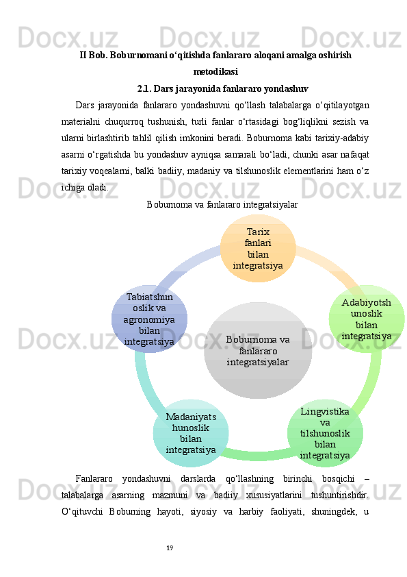 19II Bob. Boburnomani o‘qitishda fanlararo aloqani amalga oshirish
metodikasi
2.1. Dars jarayonida fanlararo yondashuv
Dars   jarayonida   fanlararo   yondashuvni   qo‘llash   talabalarga   o‘qitilayotgan
materialni   chuqurroq   tushunish,   turli   fanlar   o‘rtasidagi   bog‘liqlikni   sezish   va
ularni birlashtirib tahlil qilish imkonini beradi. Boburnoma kabi tarixiy-adabiy
asarni  o‘rgatishda bu yondashuv  ayniqsa samarali  bo‘ladi, chunki asar  nafaqat
tarixiy voqealarni, balki badiiy, madaniy va tilshunoslik elementlarini ham o‘z
ichiga oladi.
Boburnoma va fanlararo integratsiyalar
Fanlararo   yondashuvni   darslarda   qo‘llashning   birinchi   bosqichi   –
talabalarga   asarning   mazmuni   va   badiiy   xususiyatlarini   tushuntirishdir.
O‘qituvchi   Boburning   hayoti,   siyosiy   va   harbiy   faoliyati,   shuningdek,   uBoburnoma va 	
fanlararo 	
integratsiyalar	
Tarix 
fanlari 
bilan 	
integratsiya	
Adabiyotsh	
unoslik 
bilan 	
integratsiya	
Lingvistika 	
va 	
tilshunoslik 	
bilan 	
integratsiya	
Madaniyats
hunoslik 	
bilan 	
integratsiya	
Tabiatshun	
oslik va 	
agronomiya 	
bilan 	
integratsiya 