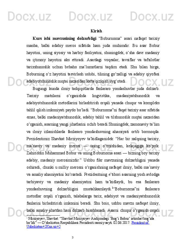 3 Kirish
Kurs   ishi   mavzusining   dolzarbligi   “Boburnoma”   asari   nafaqat   tarixiy
manba,   balki   adabiy   meros   sifatida   ham   juda   muhimdir.   Bu   asar   Bobur
hayotini,   uning   siyosiy   va   harbiy   faoliyatini,   shuningdek,   o‘sha   davr   madaniy
va   ijtimoiy   hayotini   aks   ettiradi.   Asardagi   voqealar,   tavsiflar   va   tafsilotlar
tarixshunoslik   uchun   bebaho   ma’lumotlarni   taqdim   etadi.   Shu   bilan   birga,
Boburning  o‘z  hayotini  tasvirlash  uslubi,  tilining  go‘zalligi   va  adabiy  qiyofasi
adabiyotshunoslik nuqtai nazaridan katta qiziqish uyg‘otadi.
Bugungi   kunda   ilmiy   tadqiqotlarda   fanlararo   yondashuvlar   juda   dolzarb.
Tarixiy   matnlarni   o‘rganishda   lingvistika,   madaniyatshunoslik   va
adabiyotshunoslik   metodlarini   birlashtirish   orqali   yanada   chuqur   va   kompleks
tahlil qilish imkoniyati paydo bo‘ladi. “Boburnoma”ni faqat tarixiy asar sifatida
emas,   balki   madaniyatshunoslik,   adabiy  tahlil   va  tilshunoslik  nuqtai  nazaridan
o‘rganish, asarning yangi jihatlarini ochib beradi.Shuningdek, zamonaviy ta’lim
va   ilmiy   izlanishlarda   fanlararo   yondashuvning   ahamiyati   ortib   bormoqda.
Prezidentimiz   Shavkat   Mirziyoyev   ta’kidlaganidek:   “Har   bir   xalqning   tarixiy,
ma’naviy   va   madaniy   merosi   —   uning   o‘tmishidan,   kelajagiga   ko‘prik.
Zahiriddin Muhammad Bobur va uning Boburnoma asari — bizning boy tarixiy
adabiy,   madaniy   merosimizdir.”   Ushbu   fikr   mavzuning   dolzarbligini   yanada
oshiradi, chunki   u milliy  merosni  o‘rganishning  nafaqat   ilmiy,  balki  ma’naviy
va amaliy ahamiyatini ko‘rsatadi. Prezidentning e’tibori asarning yosh avlodga
tarbiyaviy   va   madaniy   ahamiyatini   ham   ta’kidlaydi,   bu   esa   fanlararo
yondashuvning   dolzarbligini   mustahkamlaydi. 1
“Boburnoma”ni   fanlararo
metodlar   orqali   o‘rganish,   talabalarga   tarix,   adabiyot   va   madaniyatshunoslik
fanlarini   birlashtirish   imkonini   beradi.   Shu   bois,   ushbu   mavzu   nafaqat   ilmiy,
balki amaliy jihatdan ham  dolzarb hisoblanadi. Asarni  chuqur o‘rganish orqali
1
  Mirziyoyev, Shavkat. “Shavkat Mirziyoyev Andijondagi ‘Bog‘i   Bobur’ istirohat bog‘ida 
bo‘ldi” — O‘zbekiston Respublikasi Prezidenti rasmiy sayti. 02.06.2017.  President of 
Uzbekistan+2Kun.uz+2 