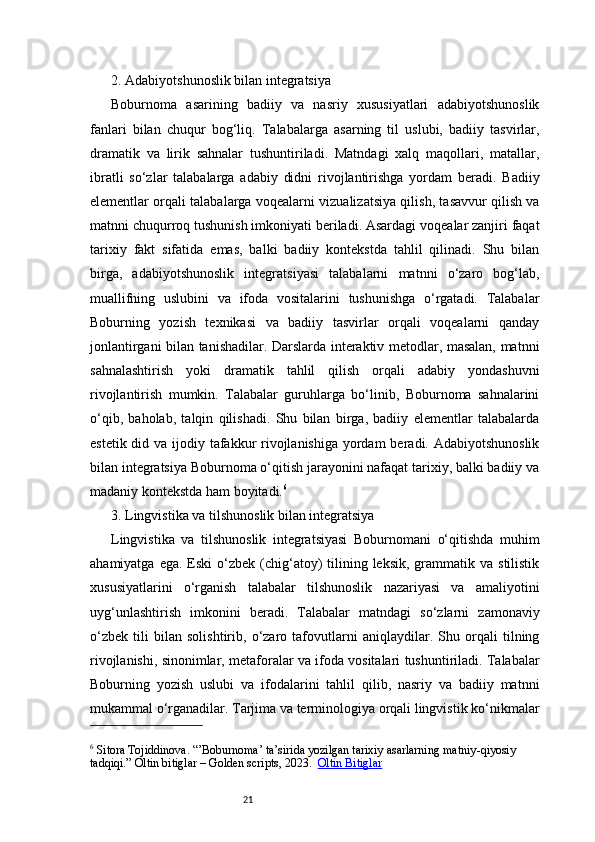 212. Adabiyotshunoslik bilan integratsiya
Boburnoma   asarining   badiiy   va   nasriy   xususiyatlari   adabiyotshunoslik
fanlari   bilan   chuqur   bog‘liq.   Talabalarga   asarning   til   uslubi,   badiiy   tasvirlar,
dramatik   va   lirik   sahnalar   tushuntiriladi.   Matndagi   xalq   maqollari,   matallar,
ibratli   so‘zlar   talabalarga   adabiy   didni   rivojlantirishga   yordam   beradi.   Badiiy
elementlar orqali talabalarga voqealarni vizualizatsiya qilish, tasavvur qilish va
matnni chuqurroq tushunish imkoniyati beriladi. Asardagi voqealar zanjiri faqat
tarixiy   fakt   sifatida   emas,   balki   badiiy   kontekstda   tahlil   qilinadi.   Shu   bilan
birga,   adabiyotshunoslik   integratsiyasi   talabalarni   matnni   o‘zaro   bog‘lab,
muallifning   uslubini   va   ifoda   vositalarini   tushunishga   o‘rgatadi.   Talabalar
Boburning   yozish   texnikasi   va   badiiy   tasvirlar   orqali   voqealarni   qanday
jonlantirgani bilan tanishadilar. Darslarda interaktiv metodlar, masalan, matnni
sahnalashtirish   yoki   dramatik   tahlil   qilish   orqali   adabiy   yondashuvni
rivojlantirish   mumkin.   Talabalar   guruhlarga   bo‘linib,   Boburnoma   sahnalarini
o‘qib,   baholab,   talqin   qilishadi.   Shu   bilan   birga,   badiiy   elementlar   talabalarda
estetik did va ijodiy tafakkur rivojlanishiga  yordam  beradi. Adabiyotshunoslik
bilan integratsiya Boburnoma o‘qitish jarayonini nafaqat tarixiy, balki badiiy va
madaniy kontekstda ham boyitadi. 6
3. Lingvistika va tilshunoslik bilan integratsiya
Lingvistika   va   tilshunoslik   integratsiyasi   Boburnomani   o‘qitishda   muhim
ahamiyatga  ega.  Eski   o‘zbek (chig‘atoy)   tilining  leksik,  grammatik  va  stilistik
xususiyatlarini   o‘rganish   talabalar   tilshunoslik   nazariyasi   va   amaliyotini
uyg‘unlashtirish   imkonini   beradi.   Talabalar   matndagi   so‘zlarni   zamonaviy
o‘zbek   tili   bilan   solishtirib,   o‘zaro   tafovutlarni   aniqlaydilar.   Shu   orqali   tilning
rivojlanishi, sinonimlar, metaforalar va ifoda vositalari tushuntiriladi. Talabalar
Boburning   yozish   uslubi   va   ifodalarini   tahlil   qilib,   nasriy   va   badiiy   matnni
mukammal o‘rganadilar. Tarjima va terminologiya orqali lingvistik ko‘nikmalar
6
 Sitora Tojiddinova. “’Boburnoma’ ta’sirida yozilgan tarixiy asarlarning matniy - qiyosiy 
tadqiqi.” Oltin bitiglar – Golden scripts, 2023.    Oltin Bitiglar 