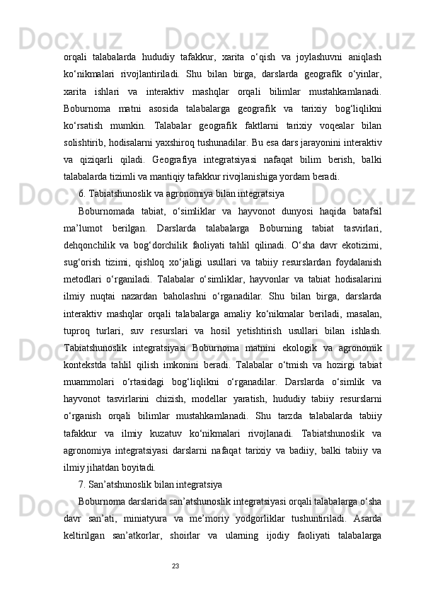 23orqali   talabalarda   hududiy   tafakkur,   xarita   o‘qish   va   joylashuvni   aniqlash
ko‘nikmalari   rivojlantiriladi.   Shu   bilan   birga,   darslarda   geografik   o‘yinlar,
xarita   ishlari   va   interaktiv   mashqlar   orqali   bilimlar   mustahkamlanadi.
Boburnoma   matni   asosida   talabalarga   geografik   va   tarixiy   bog‘liqlikni
ko‘rsatish   mumkin.   Talabalar   geografik   faktlarni   tarixiy   voqealar   bilan
solishtirib, hodisalarni yaxshiroq tushunadilar. Bu esa dars jarayonini interaktiv
va   qiziqarli   qiladi.   Geografiya   integratsiyasi   nafaqat   bilim   berish,   balki
talabalarda tizimli va mantiqiy tafakkur rivojlanishiga yordam beradi.
6. Tabiatshunoslik va agronomiya bilan integratsiya
Boburnomada   tabiat,   o‘simliklar   va   hayvonot   dunyosi   haqida   batafsil
ma’lumot   berilgan.   Darslarda   talabalarga   Boburning   tabiat   tasvirlari,
dehqonchilik   va   bog‘dorchilik   faoliyati   tahlil   qilinadi.   O‘sha   davr   ekotizimi,
sug‘orish   tizimi,   qishloq   xo‘jaligi   usullari   va   tabiiy   resurslardan   foydalanish
metodlari   o‘rganiladi.   Talabalar   o‘simliklar,   hayvonlar   va   tabiat   hodisalarini
ilmiy   nuqtai   nazardan   baholashni   o‘rganadilar.   Shu   bilan   birga,   darslarda
interaktiv   mashqlar   orqali   talabalarga   amaliy   ko‘nikmalar   beriladi,   masalan,
tuproq   turlari,   suv   resurslari   va   hosil   yetishtirish   usullari   bilan   ishlash.
Tabiatshunoslik   integratsiyasi   Boburnoma   matnini   ekologik   va   agronomik
kontekstda   tahlil   qilish   imkonini   beradi.   Talabalar   o‘tmish   va   hozirgi   tabiat
muammolari   o‘rtasidagi   bog‘liqlikni   o‘rganadilar.   Darslarda   o‘simlik   va
hayvonot   tasvirlarini   chizish,   modellar   yaratish,   hududiy   tabiiy   resurslarni
o‘rganish   orqali   bilimlar   mustahkamlanadi.   Shu   tarzda   talabalarda   tabiiy
tafakkur   va   ilmiy   kuzatuv   ko‘nikmalari   rivojlanadi.   Tabiatshunoslik   va
agronomiya   integratsiyasi   darslarni   nafaqat   tarixiy   va   badiiy,   balki   tabiiy   va
ilmiy jihatdan boyitadi.
7. San’atshunoslik bilan integratsiya
Boburnoma darslarida san’atshunoslik integratsiyasi orqali talabalarga o‘sha
davr   san’ati,   miniatyura   va   me’moriy   yodgorliklar   tushuntiriladi.   Asarda
keltirilgan   san’atkorlar,   shoirlar   va   ularning   ijodiy   faoliyati   talabalarga 