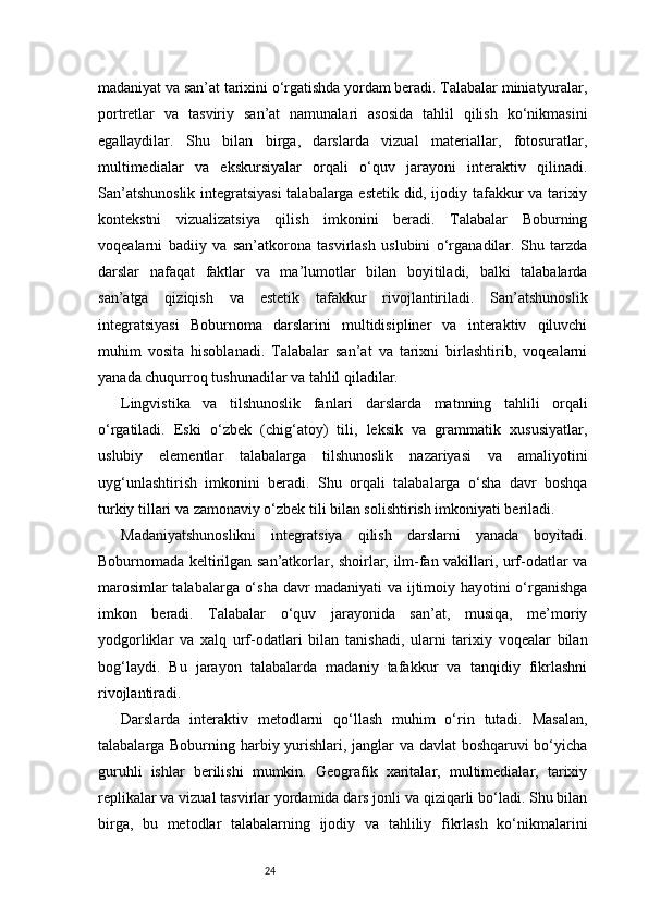 24madaniyat va san’at tarixini o‘rgatishda yordam beradi. Talabalar miniatyuralar,
portretlar   va   tasviriy   san’at   namunalari   asosida   tahlil   qilish   ko‘nikmasini
egallaydilar.   Shu   bilan   birga,   darslarda   vizual   materiallar,   fotosuratlar,
multimedialar   va   ekskursiyalar   orqali   o‘quv   jarayoni   interaktiv   qilinadi.
San’atshunoslik integratsiyasi  talabalarga estetik did, ijodiy tafakkur va tarixiy
kontekstni   vizualizatsiya   qilish   imkonini   beradi.   Talabalar   Boburning
voqealarni   badiiy   va   san’atkorona   tasvirlash   uslubini   o‘rganadilar.   Shu   tarzda
darslar   nafaqat   faktlar   va   ma’lumotlar   bilan   boyitiladi,   balki   talabalarda
san’atga   qiziqish   va   estetik   tafakkur   rivojlantiriladi.   San’atshunoslik
integratsiyasi   Boburnoma   darslarini   multidisipliner   va   interaktiv   qiluvchi
muhim   vosita   hisoblanadi.   Talabalar   san’at   va   tarixni   birlashtirib,   voqealarni
yanada chuqurroq tushunadilar va tahlil qiladilar.
Lingvistika   va   tilshunoslik   fanlari   darslarda   matnning   tahlili   orqali
o‘rgatiladi.   Eski   o‘zbek   (chig‘atoy)   tili,   leksik   va   grammatik   xususiyatlar,
uslubiy   elementlar   talabalarga   tilshunoslik   nazariyasi   va   amaliyotini
uyg‘unlashtirish   imkonini   beradi.   Shu   orqali   talabalarga   o‘sha   davr   boshqa
turkiy tillari va zamonaviy o‘zbek tili bilan solishtirish imkoniyati beriladi.
Madaniyatshunoslikni   integratsiya   qilish   darslarni   yanada   boyitadi.
Boburnomada keltirilgan san’atkorlar, shoirlar, ilm-fan vakillari, urf-odatlar va
marosimlar talabalarga o‘sha davr madaniyati va ijtimoiy hayotini o‘rganishga
imkon   beradi.   Talabalar   o‘quv   jarayonida   san’at,   musiqa,   me’moriy
yodgorliklar   va   xalq   urf-odatlari   bilan   tanishadi,   ularni   tarixiy   voqealar   bilan
bog‘laydi.   Bu   jarayon   talabalarda   madaniy   tafakkur   va   tanqidiy   fikrlashni
rivojlantiradi.
Darslarda   interaktiv   metodlarni   qo‘llash   muhim   o‘rin   tutadi.   Masalan,
talabalarga Boburning harbiy yurishlari, janglar va davlat boshqaruvi bo‘yicha
guruhli   ishlar   berilishi   mumkin.   Geografik   xaritalar,   multimedialar,   tarixiy
replikalar va vizual tasvirlar yordamida dars jonli va qiziqarli bo‘ladi. Shu bilan
birga,   bu   metodlar   talabalarning   ijodiy   va   tahliliy   fikrlash   ko‘nikmalarini 