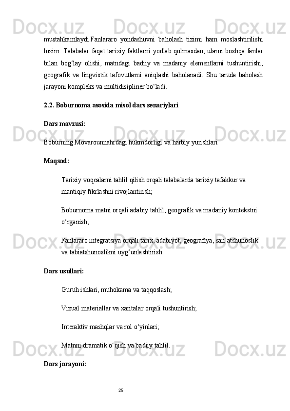 25mustahkamlaydi.Fanlararo   yondashuvni   baholash   tizimi   ham   moslashtirilishi
lozim. Talabalar faqat tarixiy faktlarni yodlab qolmasdan, ularni boshqa fanlar
bilan   bog‘lay   olishi,   matndagi   badiiy   va   madaniy   elementlarni   tushuntirishi,
geografik   va   lingvistik   tafovutlarni   aniqlashi   baholanadi.   Shu   tarzda   baholash
jarayoni kompleks va multidisipliner bo‘ladi.
2.2. Boburnoma asosida misol dars senariylari
Dars mavzusi:
Boburning Movarounnahrdagi hukmdorligi va harbiy yurishlari
Maqsad:
Tarixiy voqealarni tahlil qilish orqali talabalarda tarixiy tafakkur va 
mantiqiy fikrlashni rivojlantirish;
Boburnoma matni orqali adabiy tahlil, geografik va madaniy kontekstni 
o‘rganish;
Fanlararo integratsiya orqali tarix, adabiyot, geografiya, san’atshunoslik 
va tabiatshunoslikni uyg‘unlashtirish.
Dars usullari:
Guruh ishlari, muhokama va taqqoslash;
Vizual materiallar va xaritalar orqali tushuntirish;
Interaktiv mashqlar va rol o‘yinlari;
Matnni dramatik o‘qish va badiiy tahlil.
Dars jarayoni: 