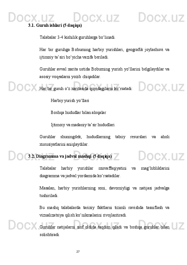 273.1. Guruh ishlari (5 daqiqa)
Talabalar 3-4 kishilik guruhlarga bo‘linadi.
Har   bir   guruhga   Boburning   harbiy   yurishlari,   geografik   joylashuvi   va
ijtimoiy ta’siri bo‘yicha vazifa beriladi.
Guruhlar avval xarita ustida Boburning yurish yo‘llarini belgilaydilar va
asosiy voqealarni yozib chiqadilar.
Har bir guruh o‘z xaritasida quyidagilarni ko‘rsatadi:
Harbiy yurish yo‘llari
Boshqa hududlar bilan aloqalar
Ijtimoiy va madaniy ta’sir hududlari
Guruhlar   shuningdek,   hududlarning   tabiiy   resurslari   va   aholi
xususiyatlarini aniqlaydilar.
3.2. Diagramma va jadval mashqi (5 daqiqa)
Talabalar   harbiy   yurishlar   muvaffaqiyatini   va   mag‘lubliklarini
diagramma va jadval yordamida ko‘rsatadilar.
Masalan,   harbiy   yurishlarning   soni,   davomiyligi   va   natijasi   jadvalga
tushiriladi.
Bu   mashq   talabalarda   tarixiy   faktlarni   tizimli   ravishda   tasniflash   va
vizualizatsiya qilish ko‘nikmalarini rivojlantiradi.
Guruhlar   natijalarni   sinf   oldida   taqdim   qiladi   va   boshqa   guruhlar   bilan
solishtiradi. 