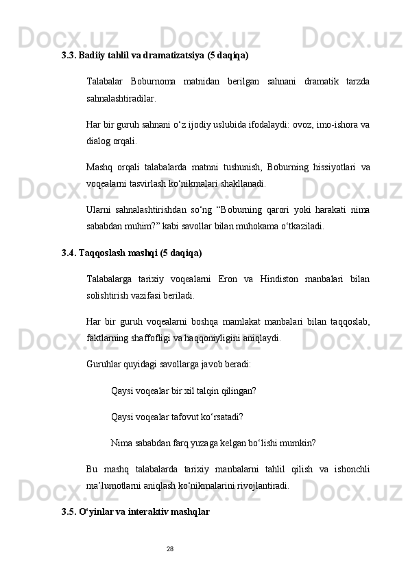 283.3. Badiiy tahlil va dramatizatsiya (5 daqiqa)
Talabalar   Boburnoma   matnidan   berilgan   sahnani   dramatik   tarzda
sahnalashtiradilar.
Har bir guruh sahnani o‘z ijodiy uslubida ifodalaydi: ovoz, imo-ishora va
dialog orqali.
Mashq   orqali   talabalarda   matnni   tushunish,   Boburning   hissiyotlari   va
voqealarni tasvirlash ko‘nikmalari shakllanadi.
Ularni   sahnalashtirishdan   so‘ng   “Boburning   qarori   yoki   harakati   nima
sababdan muhim?” kabi savollar bilan muhokama o‘tkaziladi.
3.4. Taqqoslash mashqi (5 daqiqa)
Talabalarga   tarixiy   voqealarni   Eron   va   Hindiston   manbalari   bilan
solishtirish vazifasi beriladi.
Har   bir   guruh   voqealarni   boshqa   mamlakat   manbalari   bilan   taqqoslab,
faktlarning shaffofligi va haqqoniyligini aniqlaydi.
Guruhlar quyidagi savollarga javob beradi:
Qaysi voqealar bir xil talqin qilingan?
Qaysi voqealar tafovut ko‘rsatadi?
Nima sababdan farq yuzaga kelgan bo‘lishi mumkin?
Bu   mashq   talabalarda   tarixiy   manbalarni   tahlil   qilish   va   ishonchli
ma’lumotlarni aniqlash ko‘nikmalarini rivojlantiradi.
3.5. O‘yinlar va interaktiv mashqlar 