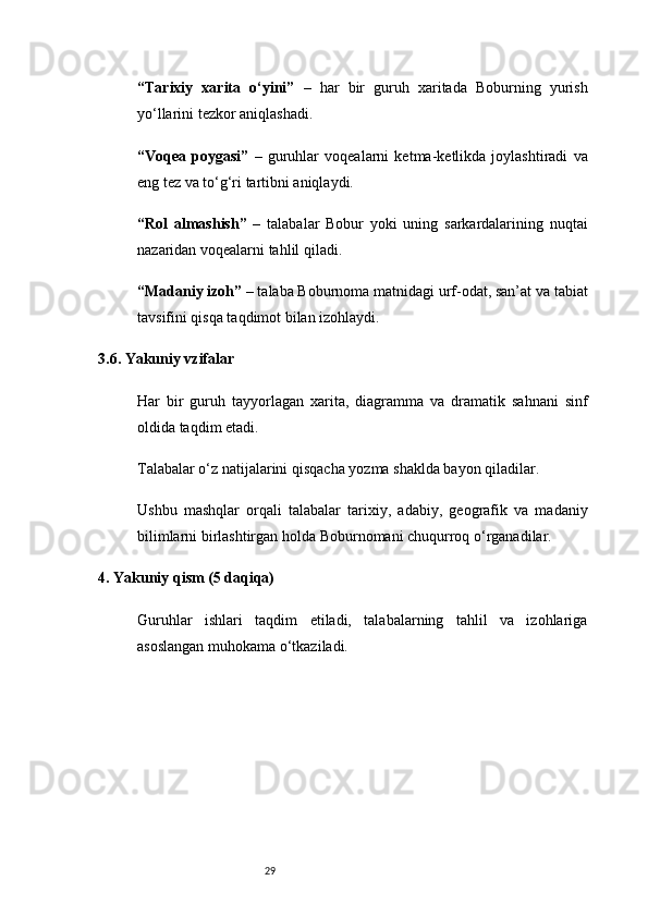 29“Tarixiy   xarita   o‘yini”   –   har   bir   guruh   xaritada   Boburning   yurish
yo‘llarini tezkor aniqlashadi.
“Voqea   poygasi”   –   guruhlar   voqealarni   ketma-ketlikda   joylashtiradi   va
eng tez va to‘g‘ri tartibni aniqlaydi.
“Rol   almashish”   –   talabalar   Bobur   yoki   uning   sarkardalarining   nuqtai
nazaridan voqealarni tahlil qiladi.
“Madaniy izoh”  – talaba Boburnoma matnidagi urf-odat, san’at va tabiat
tavsifini qisqa taqdimot bilan izohlaydi.
3.6. Yakuniy vzifalar
Har   bir   guruh   tayyorlagan   xarita,   diagramma   va   dramatik   sahnani   sinf
oldida taqdim etadi.
Talabalar o‘z natijalarini qisqacha yozma shaklda bayon qiladilar.
Ushbu   mashqlar   orqali   talabalar   tarixiy,   adabiy,   geografik   va   madaniy
bilimlarni birlashtirgan holda Boburnomani chuqurroq o‘rganadilar.
4. Yakuniy qism (5 daqiqa)
Guruhlar   ishlari   taqdim   etiladi,   talabalarning   tahlil   va   izohlariga
asoslangan muhokama o‘tkaziladi. 