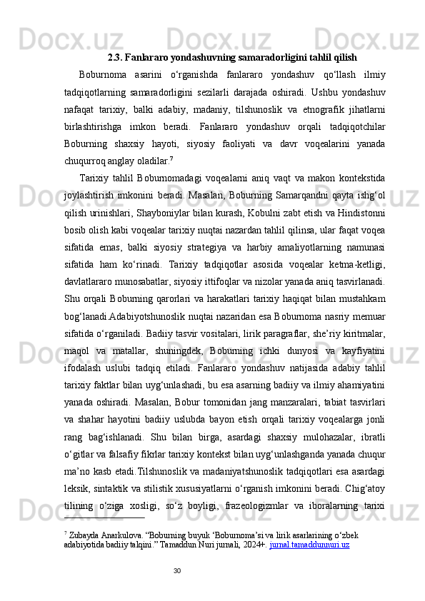 302.3. Fanlararo yondashuvning samaradorligini tahlil qilish
Boburnoma   asarini   o‘rganishda   fanlararo   yondashuv   qo‘llash   ilmiy
tadqiqotlarning   samaradorligini   sezilarli   darajada   oshiradi.   Ushbu   yondashuv
nafaqat   tarixiy,   balki   adabiy,   madaniy,   tilshunoslik   va   etnografik   jihatlarni
birlashtirishga   imkon   beradi.   Fanlararo   yondashuv   orqali   tadqiqotchilar
Boburning   shaxsiy   hayoti,   siyosiy   faoliyati   va   davr   voqealarini   yanada
chuqurroq anglay oladilar. 7
Tarixiy   tahlil   Boburnomadagi   voqealarni   aniq   vaqt   va   makon   kontekstida
joylashtirish   imkonini   beradi.   Masalan,   Boburning   Samarqandni   qayta   ishg‘ol
qilish urinishlari, Shayboniylar bilan kurash, Kobulni zabt etish va Hindistonni
bosib olish kabi voqealar tarixiy nuqtai nazardan tahlil qilinsa, ular faqat voqea
sifatida   emas,   balki   siyosiy   strategiya   va   harbiy   amaliyotlarning   namunasi
sifatida   ham   ko‘rinadi.   Tarixiy   tadqiqotlar   asosida   voqealar   ketma-ketligi,
davlatlararo munosabatlar, siyosiy ittifoqlar va nizolar yanada aniq tasvirlanadi.
Shu orqali  Boburning qarorlari  va harakatlari  tarixiy haqiqat  bilan mustahkam
bog‘lanadi.Adabiyotshunoslik nuqtai nazaridan esa Boburnoma nasriy memuar
sifatida o‘rganiladi. Badiiy tasvir vositalari, lirik paragraflar, she’riy kiritmalar,
maqol   va   matallar,   shuningdek,   Boburning   ichki   dunyosi   va   kayfiyatini
ifodalash   uslubi   tadqiq   etiladi.   Fanlararo   yondashuv   natijasida   adabiy   tahlil
tarixiy faktlar bilan uyg‘unlashadi, bu esa asarning badiiy va ilmiy ahamiyatini
yanada   oshiradi.   Masalan,   Bobur   tomonidan   jang   manzaralari,   tabiat   tasvirlari
va   shahar   hayotini   badiiy   uslubda   bayon   etish   orqali   tarixiy   voqealarga   jonli
rang   bag‘ishlanadi.   Shu   bilan   birga,   asardagi   shaxsiy   mulohazalar,   ibratli
o‘gitlar va falsafiy fikrlar tarixiy kontekst bilan uyg‘unlashganda yanada chuqur
ma’no kasb etadi.Tilshunoslik va madaniyatshunoslik tadqiqotlari esa asardagi
leksik, sintaktik va stilistik xususiyatlarni o‘rganish imkonini beradi. Chig‘atoy
tilining   o‘ziga   xosligi,   so‘z   boyligi,   frazeologizmlar   va   iboralarning   tarixi
7
 Zubayda Anarkulova. “Boburning buyuk ‘Boburnoma’si va lirik asarlarining o‘zbek 
adabiyotida badiiy talqini.” Tamaddun Nuri jurnali, 2024+.  jurnal.tamaddunnuri.uz 