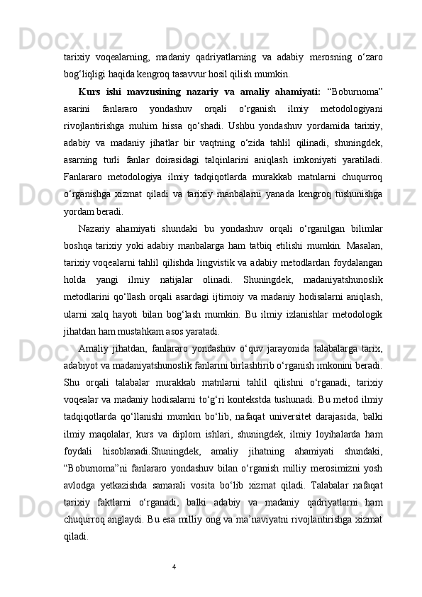 4tarixiy   voqealarning,   madaniy   qadriyatlarning   va   adabiy   merosning   o‘zaro
bog‘liqligi haqida kengroq tasavvur hosil qilish mumkin.
Kurs   ishi   mavzusining   nazariy   va   amaliy   ahamiyati:   “Boburnoma”
asarini   fanlararo   yondashuv   orqali   o‘rganish   ilmiy   metodologiyani
rivojlantirishga   muhim   hissa   qo‘shadi.   Ushbu   yondashuv   yordamida   tarixiy,
adabiy   va   madaniy   jihatlar   bir   vaqtning   o‘zida   tahlil   qilinadi,   shuningdek,
asarning   turli   fanlar   doirasidagi   talqinlarini   aniqlash   imkoniyati   yaratiladi.
Fanlararo   metodologiya   ilmiy   tadqiqotlarda   murakkab   matnlarni   chuqurroq
o‘rganishga   xizmat   qiladi   va   tarixiy   manbalarni   yanada   kengroq   tushunishga
yordam beradi.
Nazariy   ahamiyati   shundaki   bu   yondashuv   orqali   o‘rganilgan   bilimlar
boshqa   tarixiy   yoki   adabiy   manbalarga   ham   tatbiq   etilishi   mumkin.   Masalan,
tarixiy voqealarni  tahlil  qilishda lingvistik va adabiy metodlardan foydalangan
holda   yangi   ilmiy   natijalar   olinadi.   Shuningdek,   madaniyatshunoslik
metodlarini   qo‘llash   orqali   asardagi   ijtimoiy   va   madaniy   hodisalarni   aniqlash,
ularni   xalq   hayoti   bilan   bog‘lash   mumkin.   Bu   ilmiy   izlanishlar   metodologik
jihatdan ham mustahkam asos yaratadi.
Amaliy   jihatdan,   fanlararo   yondashuv   o‘quv   jarayonida   talabalarga   tarix,
adabiyot va madaniyatshunoslik fanlarini birlashtirib o‘rganish imkonini beradi.
Shu   orqali   talabalar   murakkab   matnlarni   tahlil   qilishni   o‘rganadi,   tarixiy
voqealar va madaniy hodisalarni to‘g‘ri kontekstda tushunadi. Bu metod ilmiy
tadqiqotlarda   qo‘llanishi   mumkin   bo‘lib,   nafaqat   universitet   darajasida,   balki
ilmiy   maqolalar,   kurs   va   diplom   ishlari,   shuningdek,   ilmiy   loyihalarda   ham
foydali   hisoblanadi.Shuningdek,   amaliy   jihatning   ahamiyati   shundaki,
“Boburnoma”ni   fanlararo   yondashuv   bilan   o‘rganish   milliy   merosimizni   yosh
avlodga   yetkazishda   samarali   vosita   bo‘lib   xizmat   qiladi.   Talabalar   nafaqat
tarixiy   faktlarni   o‘rganadi,   balki   adabiy   va   madaniy   qadriyatlarni   ham
chuqurroq anglaydi. Bu esa milliy ong va ma’naviyatni rivojlantirishga xizmat
qiladi. 