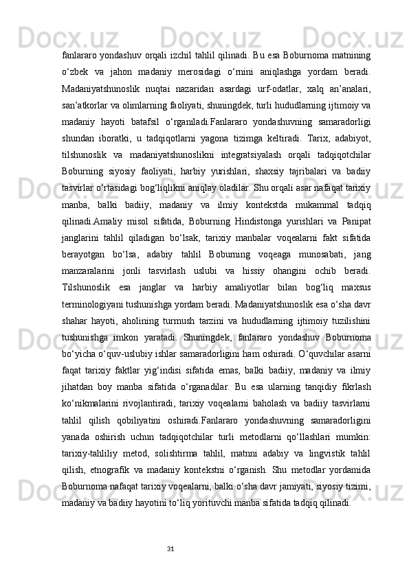 31fanlararo yondashuv orqali izchil tahlil qilinadi. Bu esa Boburnoma matnining
o‘zbek   va   jahon   madaniy   merosidagi   o‘rnini   aniqlashga   yordam   beradi.
Madaniyatshunoslik   nuqtai   nazaridan   asardagi   urf-odatlar,   xalq   an’analari,
san’atkorlar va olimlarning faoliyati, shuningdek, turli hududlarning ijtimoiy va
madaniy   hayoti   batafsil   o‘rganiladi.Fanlararo   yondashuvning   samaradorligi
shundan   iboratki,   u   tadqiqotlarni   yagona   tizimga   keltiradi.   Tarix,   adabiyot,
tilshunoslik   va   madaniyatshunoslikni   integratsiyalash   orqali   tadqiqotchilar
Boburning   siyosiy   faoliyati,   harbiy   yurishlari,   shaxsiy   tajribalari   va   badiiy
tasvirlar o‘rtasidagi bog‘liqlikni aniqlay oladilar. Shu orqali asar nafaqat tarixiy
manba,   balki   badiiy,   madaniy   va   ilmiy   kontekstda   mukammal   tadqiq
qilinadi.Amaliy   misol   sifatida,   Boburning   Hindistonga   yurishlari   va   Panipat
janglarini   tahlil   qiladigan   bo‘lsak,   tarixiy   manbalar   voqealarni   fakt   sifatida
berayotgan   bo‘lsa,   adabiy   tahlil   Boburning   voqeaga   munosabati,   jang
manzaralarini   jonli   tasvirlash   uslubi   va   hissiy   ohangini   ochib   beradi.
Tilshunoslik   esa   janglar   va   harbiy   amaliyotlar   bilan   bog‘liq   maxsus
terminologiyani tushunishga yordam beradi. Madaniyatshunoslik esa o‘sha davr
shahar   hayoti,   aholining   turmush   tarzini   va   hududlarning   ijtimoiy   tuzilishini
tushunishga   imkon   yaratadi.   Shuningdek,   fanlararo   yondashuv   Boburnoma
bo‘yicha o‘quv-uslubiy ishlar samaradorligini ham oshiradi. O‘quvchilar asarni
faqat   tarixiy   faktlar   yig‘indisi   sifatida   emas,   balki   badiiy,   madaniy   va   ilmiy
jihatdan   boy   manba   sifatida   o‘rganadilar.   Bu   esa   ularning   tanqidiy   fikrlash
ko‘nikmalarini   rivojlantiradi,   tarixiy   voqealarni   baholash   va   badiiy   tasvirlarni
tahlil   qilish   qobiliyatini   oshiradi.Fanlararo   yondashuvning   samaradorligini
yanada   oshirish   uchun   tadqiqotchilar   turli   metodlarni   qo‘llashlari   mumkin:
tarixiy-tahliliy   metod,   solishtirma   tahlil,   matnni   adabiy   va   lingvistik   tahlil
qilish,   etnografik   va   madaniy   kontekstni   o‘rganish.   Shu   metodlar   yordamida
Boburnoma nafaqat tarixiy voqealarni, balki o‘sha davr jamiyati, siyosiy tizimi,
madaniy va badiiy hayotini to‘liq yorituvchi manba sifatida tadqiq qilinadi. 