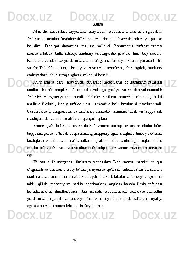 32 Xulsa
Men shu kurs ishini tayyorlash jarayonida “Boburnoma asarini o‘rganishda
fanlararo aloqadan  foydalanish”  mavzusini  chuqur   o‘rganish  imkoniyatiga ega
bo‘ldim.   Tadqiqot   davomida   ma’lum   bo‘ldiki,   Boburnoma   nafaqat   tarixiy
manba   sifatida,   balki   adabiy,   madaniy   va   lingvistik   jihatdan   ham   boy   asardir.
Fanlararo yondashuv yordamida asarni o‘rganish tarixiy faktlarni yanada to‘liq
va   shaffof   tahlil   qilish,   ijtimoiy   va   siyosiy   jarayonlarni,   shuningdek,   madaniy
qadriyatlarni chuqurroq anglash imkonini beradi.
Kurs   ishida   dars   jarayonida   fanlararo   metodlarni   qo‘llashning   samarali
usullari   ko‘rib   chiqildi.   Tarix,   adabiyot,   geografiya   va   madaniyatshunoslik
fanlarini   integratsiyalash   orqali   talabalar   nafaqat   matnni   tushunadi,   balki
analitik   fikrlash,   ijodiy   tafakkur   va   hamkorlik   ko‘nikmalarini   rivojlantiradi.
Guruh   ishlari,   diagramma   va   xaritalar,   dramatik   sahnalashtirish   va   taqqoslash
mashqlari darslarni interaktiv va qiziqarli qiladi.
Shuningdek,  tadqiqot   davomida  Boburnoma  boshqa   tarixiy  manbalar   bilan
taqqoslanganda, o‘tmish voqealarining haqqoniyligini aniqlash, tarixiy faktlarni
tasdiqlash   va   ishonchli   ma’lumotlarni   ajratib   olish   mumkinligi   aniqlandi.   Bu
esa  tarixshunoslik  va  adabiyotshunoslik  tadqiqotlari  uchun  muhim  ahamiyatga
ega.
Xulosa   qilib   aytganda,   fanlararo   yondashuv   Boburnoma   matnini   chuqur
o‘rganish va uni zamonaviy ta’lim jarayonida qo‘llash imkoniyatini beradi. Bu
usul   nafaqat   bilimlarni   mustahkamlaydi,   balki   talabalarda   tarixiy   voqealarni
tahlil   qilish,   madaniy   va   badiiy   qadriyatlarni   anglash   hamda   ilmiy   tafakkur
ko‘nikmalarini   shakllantiradi.   Shu   sababli,   Boburnomani   fanlararo   metodlar
yordamida o‘rganish zamonaviy ta’lim va ilmiy izlanishlarda katta ahamiyatga
ega ekanligini ishonch bilan ta’kidlay olaman 