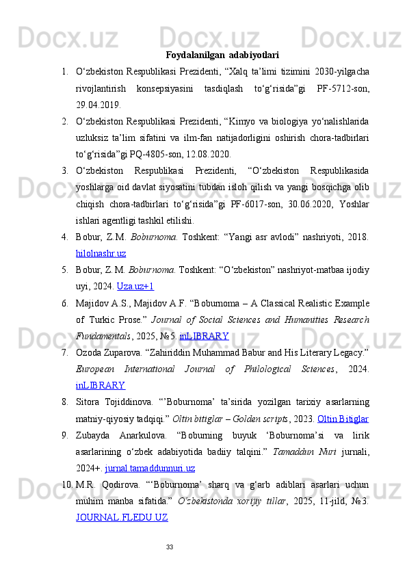 33Foydalanilgan  adabiyotlari
1. O‘zbekiston   Respublikasi   Prezidenti,   “Xalq   ta’limi   tizimini   2030 - yilgacha
rivojlantirish   konsepsiyasini   tasdiqlash   to‘g‘risida”gi   PF - 5712 - son,
29.04.2019. 
2. O‘zbekiston   Respublikasi   Prezidenti,   “Kimyo   va   biologiya   yo‘nalishlarida
uzluksiz   ta’lim   sifatini   va   ilm - fan   natijadorligini   oshirish   chora - tadbirlari
to‘g‘risida”gi PQ - 4805 - son, 12.08.2020. 
3. O‘zbekiston   Respublikasi   Prezidenti,   “O‘zbekiston   Respublikasida
yoshlarga oid davlat  siyosatini  tubdan isloh qilish  va yangi  bosqichga  olib
chiqish   chora - tadbirlari   to‘g‘risida”gi   PF - 6017 - son,   30.06.2020,   Yoshlar
ishlari agentligi tashkil etilishi. 
4. Bobur,   Z. M.   Boburnoma .   Toshkent:   “Yangi   asr   avlodi”   nashriyoti,   2018.
hilolnashr.uz
5. Bobur, Z.
 M.  Boburnoma . Toshkent: “O‘zbekiston” nashriyot-matbaa ijodiy
uyi, 2024.  Uza.uz+1
6. Majidov A.S., Majidov A.F. “Boburnoma – A Classical  Realistic Example
of   Turkic   Prose.”   Journal   of   Social   Sciences   and   Humanities   Research
Fundamentals , 2025, №	
 5.  inLIBRARY
7. Ozoda Zuparova. “Zahiriddin Muhammad Babur and His Literary Legacy.”
European   International   Journal   of   Philological   Sciences ,   2024.
inLIBRARY
8. Sitora   Tojiddinova.   “’Boburnoma’   ta’sirida   yozilgan   tarixiy   asarlarning
matniy - qiyosiy tadqiqi.”  Oltin bitiglar – Golden scripts , 2023.  Oltin Bitiglar
9. Zubayda   Anarkulova.   “Boburning   buyuk   ‘Boburnoma’si   va   lirik
asarlarining   o‘zbek   adabiyotida   badiiy   talqini.”   Tamaddun   Nuri   jurnali,
2024+.  jurnal.tamaddunnuri.uz
10. M.R.   Qodirova.   “‘Boburnoma’   sharq   va   g‘arb   adiblari   asarlari   uchun
muhim   manba   sifatida.”   O‘zbekistonda   xorijiy   tillar ,   2025,   11-jild,   №	
 3.
JOURNAL.FLEDU.UZ 