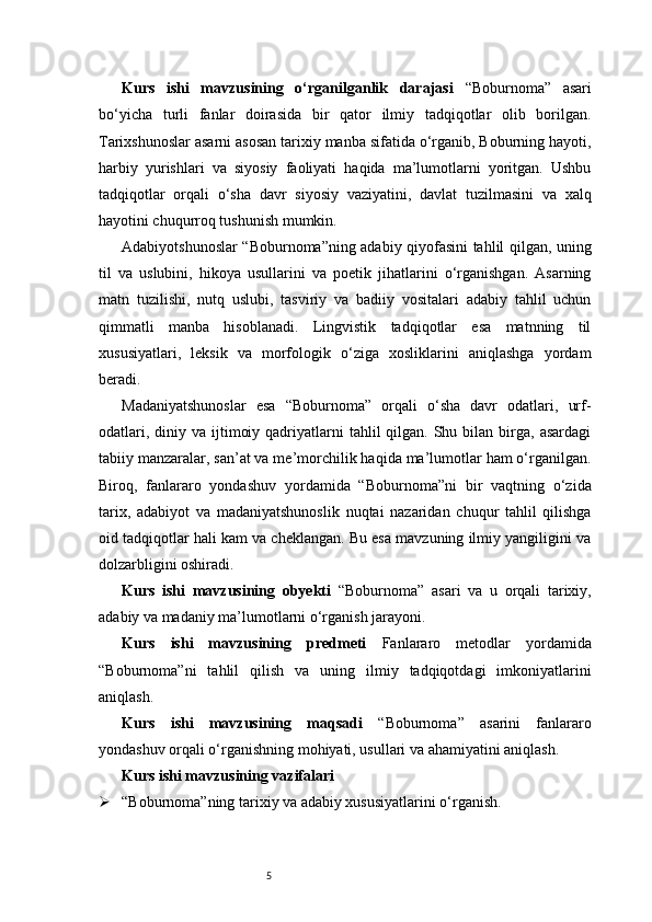 5Kurs   ishi   mavzusining   o‘rganilganlik   darajasi   “Boburnoma”   asari
bo‘yicha   turli   fanlar   doirasida   bir   qator   ilmiy   tadqiqotlar   olib   borilgan.
Tarixshunoslar asarni asosan tarixiy manba sifatida o‘rganib, Boburning hayoti,
harbiy   yurishlari   va   siyosiy   faoliyati   haqida   ma’lumotlarni   yoritgan.   Ushbu
tadqiqotlar   orqali   o‘sha   davr   siyosiy   vaziyatini,   davlat   tuzilmasini   va   xalq
hayotini chuqurroq tushunish mumkin.
Adabiyotshunoslar “Boburnoma”ning adabiy qiyofasini tahlil qilgan, uning
til   va   uslubini,   hikoya   usullarini   va   poetik   jihatlarini   o‘rganishgan.   Asarning
matn   tuzilishi,   nutq   uslubi,   tasviriy   va   badiiy   vositalari   adabiy   tahlil   uchun
qimmatli   manba   hisoblanadi.   Lingvistik   tadqiqotlar   esa   matnning   til
xususiyatlari,   leksik   va   morfologik   o‘ziga   xosliklarini   aniqlashga   yordam
beradi.
Madaniyatshunoslar   esa   “Boburnoma”   orqali   o‘sha   davr   odatlari,   urf-
odatlari,  diniy va  ijtimoiy  qadriyatlarni   tahlil  qilgan.  Shu  bilan birga,  asardagi
tabiiy manzaralar, san’at va me’morchilik haqida ma’lumotlar ham o‘rganilgan.
Biroq,   fanlararo   yondashuv   yordamida   “Boburnoma”ni   bir   vaqtning   o‘zida
tarix,   adabiyot   va   madaniyatshunoslik   nuqtai   nazaridan   chuqur   tahlil   qilishga
oid tadqiqotlar hali kam va cheklangan. Bu esa mavzuning ilmiy yangiligini va
dolzarbligini oshiradi.
Kurs   ishi   mavzusining   obyekti   “Boburnoma”   asari   va   u   orqali   tarixiy,
adabiy va madaniy ma’lumotlarni o‘rganish jarayoni.
Kurs   ishi   mavzusining   predmeti   Fanlararo   metodlar   yordamida
“Boburnoma”ni   tahlil   qilish   va   uning   ilmiy   tadqiqotdagi   imkoniyatlarini
aniqlash.
Kurs   ishi   mavzusining   maqsadi   “Boburnoma”   asarini   fanlararo
yondashuv orqali o‘rganishning mohiyati, usullari va ahamiyatini aniqlash.
Kurs ishi mavzusining vazifalari
 “Boburnoma”ning tarixiy va adabiy xususiyatlarini o‘rganish. 