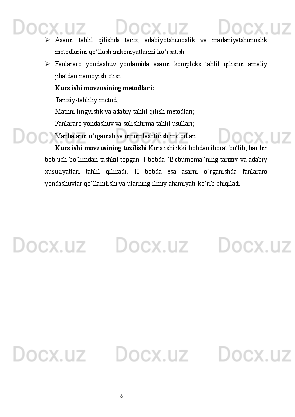 6 Asarni   tahlil   qilishda   tarix,   adabiyotshunoslik   va   madaniyatshunoslik
metodlarini qo‘llash imkoniyatlarini ko‘rsatish.
 Fanlararo   yondashuv   yordamida   asarni   kompleks   tahlil   qilishni   amaliy
jihatdan namoyish etish.
Kurs ishi mavzusining metodlari:
Tarixiy-tahliliy metod;
Matnni lingvistik va adabiy tahlil qilish metodlari;
Fanlararo yondashuv va solishtirma tahlil usullari;
Manbalarni o‘rganish va umumlashtirish metodlari.
Kurs ishi mavzusining tuzilishi   Kurs ishi ikki bobdan iborat bo‘lib, har bir
bob uch bo‘limdan tashkil topgan. I bobda “Boburnoma”ning tarixiy va adabiy
xususiyatlari   tahlil   qilinadi.   II   bobda   esa   asarni   o‘rganishda   fanlararo
yondashuvlar qo‘llanilishi va ularning ilmiy ahamiyati ko‘rib chiqiladi. 