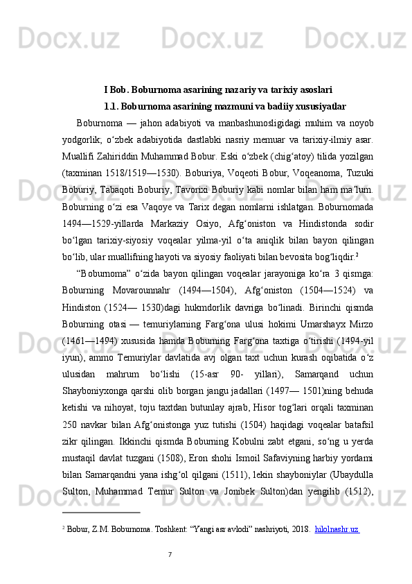 7I Bob. Boburnoma asarining nazariy va tarixiy asoslari
1.1. Boburnoma asarining mazmuni va badiiy xususiyatlar
Boburnoma   —   jahon   adabiyoti   va   manbashunosligidagi   muhim   va   noyob
yodgorlik;   o zbek   adabiyotida   dastlabki   nasriy   memuar   va   tarixiy-ilmiy   asar.ʻ
Muallifi Zahiriddin Muhammad Bobur. Eski o zbek (chig atoy) tilida yozilgan	
ʻ ʻ
(taxminan   1518/1519—1530).   Boburiya,   Voqeoti   Bobur,   Voqeanoma,   Tuzuki
Boburiy, Tabaqoti  Boburiy, Tavorixi  Boburiy kabi  nomlar  bilan ham  ma lum.	
ʼ
Boburning   o zi   esa   Vaqoye   va   Tarix   degan   nomlarni   ishlatgan.   Boburnomada	
ʻ
1494—1529-yillarda   Markaziy   Osiyo,   Afg oniston   va   Hindistonda   sodir	
ʻ
bo lgan   tarixiy-siyosiy   voqealar   yilma-yil   o ta   aniqlik   bilan   bayon   qilingan	
ʻ ʻ
bo lib, ular muallifning hayoti va siyosiy faoliyati bilan bevosita bog liqdir.
ʻ ʻ 2
“ Boburnoma ”   o zida   bayon   qilingan   voqealar   jarayoniga   ko ra   3   qismga:	
ʻ ʻ
Boburning   Movarounnahr   (1494—1504),   Afg oniston   (1504—1524)   va	
ʻ
Hindiston   (1524—   1530)dagi   hukmdorlik   davriga   bo linadi.   Birinchi   qismda	
ʻ
Boburning   otasi   —   temuriylarning   Farg ona   ulusi   hokimi   Umarshayx   Mirzo	
ʻ
(1461—1494)   xususida   hamda   Boburning   Farg ona   taxtiga   o tirishi   (1494-yil	
ʻ ʻ
iyun),   ammo   Temuriylar   davlatida   avj   olgan   taxt   uchun   kurash   oqibatida   o z	
ʻ
ulusidan   mahrum   bo lishi   (15-asr   90-   yillari),   Samarqand   uchun	
ʻ
Shayboniyxonga qarshi  olib borgan  jangu jadallari  (1497— 1501)ning behuda
ketishi   va   nihoyat,   toju   taxtdan   butunlay   ajrab,   Hisor   tog lari   orqali   taxminan	
ʻ
250   navkar   bilan   Afg onistonga   yuz   tutishi   (1504)   haqidagi   voqealar   batafsil	
ʻ
zikr   qilingan.   Ikkinchi   qismda   Boburning   Kobulni   zabt   etgani,   so ng   u   yerda	
ʻ
mustaqil davlat tuzgani (1508), Eron shohi Ismoil Safaviyning harbiy yordami
bilan Samarqandni   yana ishg ol   qilgani  (1511),  lekin shayboniylar  (Ubaydulla	
ʻ
Sulton,   Muhammad   Temur   Sulton   va   Jonibek   Sulton)dan   yengilib   (1512),
2
 Bobur, Z.	
 M. Boburnoma. Toshkent: “Yangi asr avlodi” nashriyoti, 2018.    hilolnashr.uz        