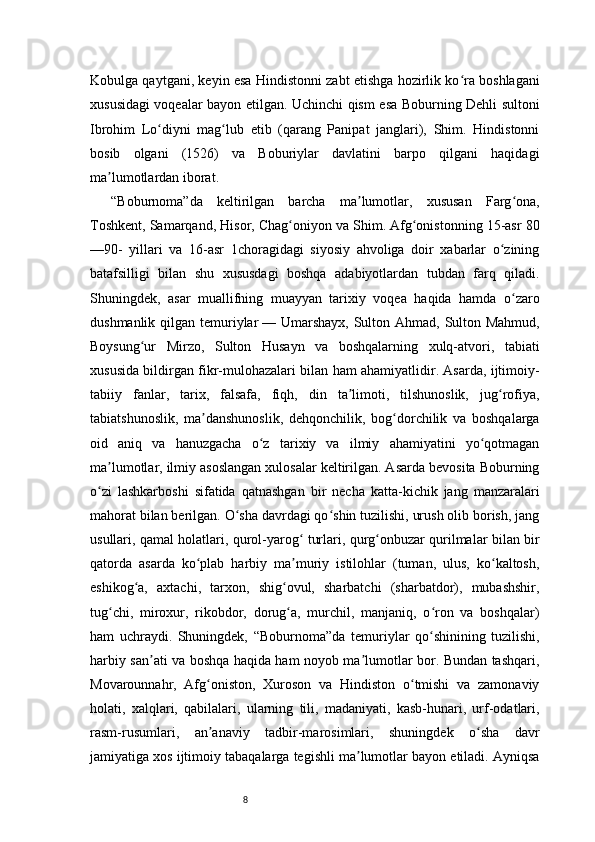 8Kobulga qaytgani, keyin esa Hindistonni zabt etishga hozirlik ko ra boshlaganiʻ
xususidagi voqealar bayon etilgan. Uchinchi qism esa Boburning Dehli sultoni
Ibrohim   Lo diyni   mag lub   etib   (qarang   Panipat   janglari),   Shim.   Hindistonni	
ʻ ʻ
bosib   olgani   (1526)   va   Boburiylar   davlatini   barpo   qilgani   haqidagi
ma lumotlardan iborat.	
ʼ
“ Boburnoma ” da   keltirilgan   barcha   ma lumotlar,   xususan   Farg ona,	
ʼ ʻ
Toshkent, Samarqand, Hisor, Chag oniyon va Shim. Afg onistonning 15-asr 80	
ʻ ʻ
—90-   yillari   va   16-asr   1choragidagi   siyosiy   ahvoliga   doir   xabarlar   o zining	
ʻ
batafsilligi   bilan   shu   xususdagi   boshqa   adabiyotlardan   tubdan   farq   qiladi.
Shuningdek,   asar   muallifning   muayyan   tarixiy   voqea   haqida   hamda   o zaro	
ʻ
dushmanlik qilgan temuriylar   — Umarshayx, Sulton Ahmad, Sulton Mahmud,
Boysung ur   Mirzo,   Sulton   Husayn   va   boshqalarning   xulq-atvori,   tabiati	
ʻ
xususida bildirgan fikr-mulohazalari bilan ham ahamiyatlidir. Asarda, ijtimoiy-
tabiiy   fanlar,   tarix,   falsafa,   fiqh,   din   ta limoti,   tilshunoslik,   jug rofiya,	
ʼ ʻ
tabiatshunoslik,   ma danshunoslik,   dehqonchilik,   bog dorchilik   va   boshqalarga	
ʼ ʻ
oid   aniq   va   hanuzgacha   o z   tarixiy   va   ilmiy   ahamiyatini   yo qotmagan	
ʻ ʻ
ma lumotlar, ilmiy asoslangan xulosalar keltirilgan. Asarda bevosita Boburning	
ʼ
o zi   lashkarboshi   sifatida   qatnashgan   bir   necha   katta-kichik   jang   manzaralari	
ʻ
mahorat bilan berilgan. O sha davrdagi qo shin tuzilishi, urush olib borish, jang	
ʻ ʻ
usullari, qamal holatlari, qurol-yarog  turlari, qurg onbuzar qurilmalar bilan bir	
ʻ ʻ
qatorda   asarda   ko plab   harbiy   ma muriy   istilohlar   (tuman,   ulus,   ko kaltosh,	
ʻ ʼ ʻ
eshikog a,   axtachi,   tarxon,   shig ovul,   sharbatchi   (sharbatdor),   mubashshir,	
ʻ ʻ
tug chi,   miroxur,   rikobdor,   dorug a,   murchil,   manjaniq,   o ron   va   boshqalar)	
ʻ ʻ ʻ
ham   uchraydi.   Shuningdek,   “Boburnoma” da   temuriylar   qo shinining   tuzilishi,	
ʻ
harbiy san ati va boshqa haqida ham noyob ma lumotlar bor. Bundan tashqari,	
ʼ ʼ
Movarounnahr,   Afg oniston,   Xuroson   va   Hindiston   o tmishi   va   zamonaviy	
ʻ ʻ
holati,   xalqlari,   qabilalari,   ularning   tili,   madaniyati,   kasb-hunari,   urf-odatlari,
rasm-rusumlari,   an anaviy   tadbir-marosimlari,   shuningdek   o sha   davr
ʼ ʻ
jamiyatiga xos ijtimoiy tabaqalarga tegishli ma lumotlar bayon etiladi. Ayniqsa	
ʼ 