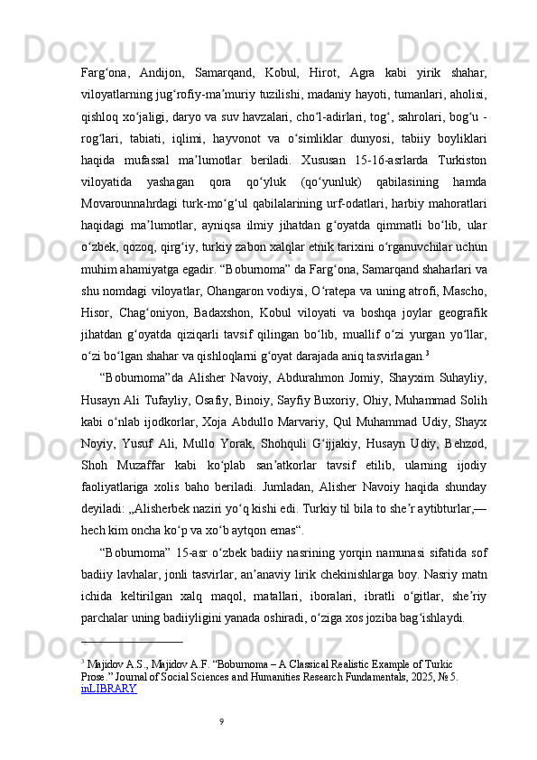 9Farg ona,   Andijon,   Samarqand,   Kobul,   Hirot,   Agra   kabi   yirik   shahar,ʻ
viloyatlarning jug rofiy-ma muriy tuzilishi, madaniy hayoti, tumanlari, aholisi,	
ʻ ʼ
qishloq xo jaligi, daryo va suv havzalari, cho l-adirlari, tog , sahrolari, bog u -	
ʻ ʻ ʻ ʻ
rog lari,   tabiati,   iqlimi,   hayvonot   va   o simliklar   dunyosi,   tabiiy   boyliklari	
ʻ ʻ
haqida   mufassal   ma lumotlar   beriladi.   Xususan   15-16-asrlarda   Turkiston	
ʼ
viloyatida   yashagan   qora   qo yluk   (qo yunluk)   qabilasining   hamda	
ʻ ʻ
Movarounnahrdagi   turk-mo g ul   qabilalarining  urf-odatlari,  harbiy  mahoratlari	
ʻ ʻ
haqidagi   ma lumotlar,   ayniqsa   ilmiy   jihatdan   g oyatda   qimmatli   bo lib,   ular	
ʼ ʻ ʻ
o zbek, qozoq, qirg iy, turkiy zabon xalqlar etnik tarixini o rganuvchilar uchun	
ʻ ʻ ʻ
muhim ahamiyatga egadir.  “Boburnoma”  da Farg ona, Samarqand shaharlari va	
ʻ
shu nomdagi viloyatlar, Ohangaron vodiysi, O ratepa va uning atrofi, Mascho,	
ʻ
Hisor,   Chag oniyon,   Badaxshon,   Kobul   viloyati   va   boshqa   joylar   geografik	
ʻ
jihatdan   g oyatda   qiziqarli   tavsif   qilingan   bo lib,   muallif   o zi   yurgan   yo llar,	
ʻ ʻ ʻ ʻ
o zi bo lgan shahar va qishloqlarni g oyat darajada aniq tasvirlagan.	
ʻ ʻ ʻ 3
“Boburnoma” da   Alisher   Navoiy,   Abdurahmon   Jomiy,   Shayxim   Suhayliy,
Husayn Ali Tufayliy, Osafiy, Binoiy, Sayfiy Buxoriy, Ohiy, Muhammad Solih
kabi   o nlab   ijodkorlar,   Xoja   Abdullo   Marvariy,   Qul   Muhammad   Udiy,   Shayx	
ʻ
Noyiy,   Yusuf   Ali,   Mullo   Yorak,   Shohquli   G ijjakiy,   Husayn   Udiy,   Behzod,	
ʻ
Shoh   Muzaffar   kabi   ko plab   san atkorlar   tavsif   etilib,   ularning   ijodiy	
ʻ ʼ
faoliyatlariga   xolis   baho   beriladi.   Jumladan,   Alisher   Navoiy   haqida   shunday
deyiladi: „Alisherbek naziri yo q kishi edi. Turkiy til bila to she r aytibturlar,—	
ʻ ʼ
hech kim oncha ko p va xo b aytqon emas“.	
ʻ ʻ
“Boburnoma”   15-asr   o zbek   badiiy   nasrining   yorqin   namunasi   sifatida   sof	
ʻ
badiiy lavhalar, jonli tasvirlar, an anaviy lirik chekinishlarga boy. Nasriy matn	
ʼ
ichida   keltirilgan   xalq   maqol,   matallari,   iboralari,   ibratli   o gitlar,   she riy	
ʻ ʼ
parchalar uning badiiyligini yanada oshiradi, o ziga xos joziba bag ishlaydi.	
ʻ ʻ
3
 Majidov A.S., Majidov A.F. “Boburnoma – A Classical Realistic Example of Turkic 
Prose.” Journal of Social Sciences and Humanities Research Fundamentals, 2025, №	
 5. 
inLIBRARY 
