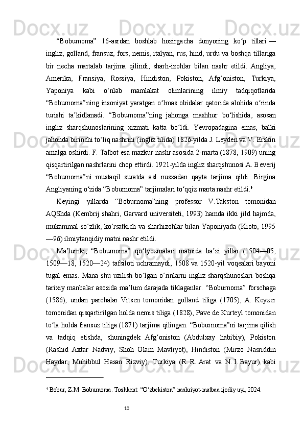 10“Boburnoma”   16-asrdan   boshlab   hozirgacha   dunyoning   ko p   tillariʻ   —
ingliz, golland, fransuz, fors, nemis, italyan, rus, hind, urdu va boshqa tillariga
bir   necha   martalab   tarjima   qilindi,   sharh-izohlar   bilan   nashr   etildi.   Angliya,
Amerika,   Fransiya,   Rossiya,   Hindiston,   Pokiston,   Afg oniston,   Turkiya,	
ʻ
Yaponiya   kabi   o nlab   mamlakat   olimlarining   ilmiy   tadqiqotlarida	
ʻ
“Boburnoma” ning  insoniyat   yaratgan   o lmas   obidalar   qatorida   alohida  o rinda	
ʻ ʻ
turishi   ta kidlanadi.  	
ʼ “Boburnoma” ning   jahonga   mashhur   bo lishida,   asosan	ʻ
ingliz   sharqshunoslarining   xizmati   katta   bo ldi.   Yevropadagina   emas,   balki	
ʻ
jahonda birinchi to liq nashrini (ingliz tilida) 1826-yilda J. Leyden va V. Erskin	
ʻ
amalga oshirdi. F. Talbot esa mazkur nashr asosida 2-marta (1878, 1909) uning
qisqartirilgan nashrlarini chop ettirdi. 1921-yilda ingliz sharqshunosi A. Beverij
“Boburnoma” ni   mustaqil   suratda   asl   nusxadan   qayta   tarjima   qildi.   Birgina
Angliyaning o zida 	
ʻ “Boburnoma”  tarjimalari to qqiz marta nashr etildi.	ʻ 4
Keyingi   yillarda   “Boburnoma” ning   professor   V.Takston   tomonidan
AQShda  (Kembrij  shahri,  Garvard  universiteti,  1993)  hamda   ikki   jild  hajmda,
mukammal so zlik, ko rsatkich va sharhizohlar bilan Yaponiyada (Kioto, 1995	
ʻ ʻ
—96) ilmiytanqidiy matni nashr etildi.
Ma lumki,  	
ʼ “Boburnoma”   qo lyozmalari   matnida   ba zi   yillar   (1504—05,	ʻ ʼ
1509—18, 1520—24)  tafsiloti  uchramaydi, 1508 va 1520-yil voqealari bayoni
tugal   emas.   Mana   shu   uzilish   bo lgan   o rinlarni   ingliz   sharqshunoslari   boshqa
ʻ ʻ
tarixiy manbalar asosida ma lum darajada tiklaganlar.  	
ʼ “Boburnoma”   forschaga
(1586),   undan   parchalar   Vitsen   tomonidan   golland   tiliga   (1705),   A.   Keyzer
tomonidan qisqartirilgan holda nemis tiliga (1828), Pave de Kurteyl tomonidan
to la holda fransuz tiliga (1871) tarjima qilingan. 	
ʻ “Boburnoma” ni tarjima qilish
va   tadqiq   etishda,   shuningdek   Afg oniston   (Abdulxay   habibiy),   Pokiston	
ʻ
(Rashid   Axtar   Nadviy,   Shoh   Olam   Mavliyot),   Hindiston   (Mirzo   Nasriddin
Haydar,   Muhibbul   Hasan   Rizviy),   Turkiya   (R.   R.   Arat   va   N.   I.   Bayur)   kabi
4
 Bobur, Z.	
 M. Boburnoma. Toshkent: “O‘zbekiston” nashriyot-matbaa ijodiy uyi, 2024.  
