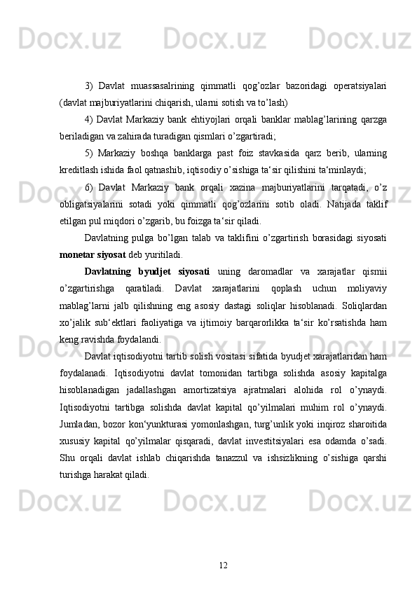 3)   Davlat   muassasalrining   qimmatli   qog’ozlar   bazoridagi   operatsiyalari
(davlat majburiyatlarini chiqarish, ularni sotish va to’lash)
4)   Davlat   Markaziy   bank   ehtiyojlari   orqali   banklar   mablag’larining   qarzga
beriladigan va zahirada turadigan qismlari o’zgartiradi;
5)   Markaziy   boshqa   banklarga   past   foiz   stavkasida   qarz   berib,   ularning
kreditlash ishida faol qatnashib, iqtisodiy o’sishiga ta‘sir qilishini ta‘minlaydi;
6)   Davlat   Markaziy   bank   orqali   xazina   majburiyatlarini   tarqatadi,   o’z
obligatsiyalarini   sotadi   yoki   qimmatli   qog’ozlarini   sotib   oladi.   Natijada   taklif
etilgan pul miqdori o’zgarib, bu foizga ta‘sir qiladi.
Davlatning   pulga   bo’lgan   talab   va   taklifini   o’zgartirish   borasidagi   siyosati
monetar siyosat  deb yuritiladi.
Davlatning   byudjet   siyosati   uning   daromadlar   va   xarajatlar   qismii
o’zgartirishga   qaratiladi.   Davlat   xarajatlarini   qoplash   uchun   moliyaviy
mablag’larni   jalb   qilishning   eng   asosiy   dastagi   soliqlar   hisoblanadi.   Soliqlardan
xo’jalik   sub‘ektlari   faoliyatiga   va   ijtimoiy   barqarorlikka   ta‘sir   ko’rsatishda   ham
keng ravishda foydalandi.
Davlat iqtisodiyotni tartib solish vositasi sifatida byudjet xarajatlaridan ham
foydalanadi.   Iqtisodiyotni   davlat   tomonidan   tartibga   solishda   asosiy   kapitalga
hisoblanadigan   jadallashgan   amortizatsiya   ajratmalari   alohida   rol   o’ynaydi.
Iqtisodiyotni   tartibga   solishda   davlat   kapital   qo’yilmalari   muhim   rol   o’ynaydi.
Jumladan, bozor kon‘yunkturasi  yomonlashgan, turg’unlik yoki inqiroz sharoitida
xususiy   kapital   qo’yilmalar   qisqaradi,   davlat   investitsiyalari   esa   odamda   o’sadi.
Shu   orqali   davlat   ishlab   chiqarishda   tanazzul   va   ishsizlikning   o’sishiga   qarshi
turishga harakat qiladi.
12 