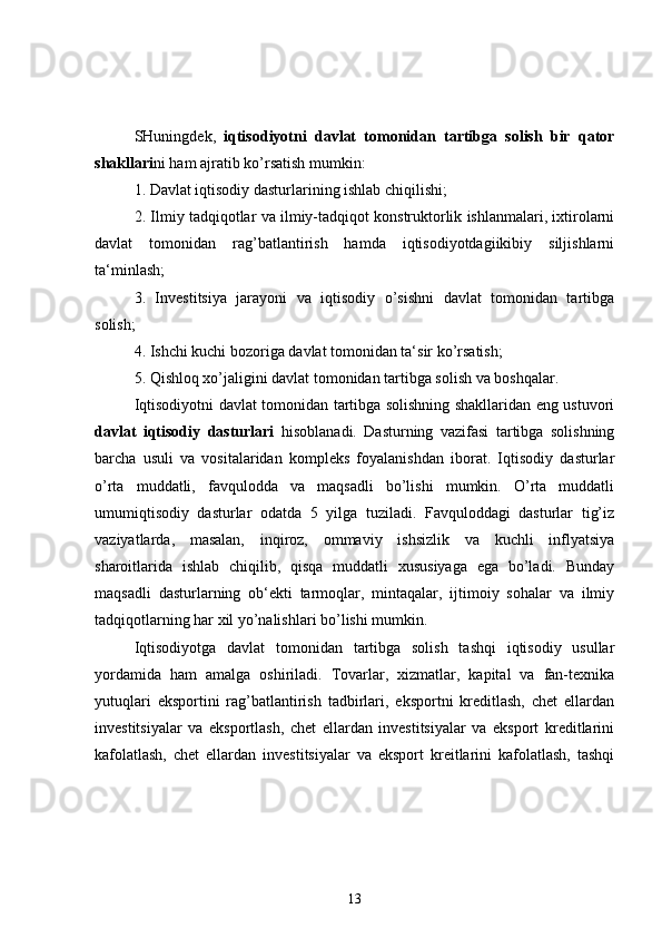 SHuningdek,   iqtisodiyotni   davlat   tomonidan   tartibga   solish   bir   qator
shakllari ni ham ajratib ko’rsatish mumkin:
1. Davlat iqtisodiy dasturlarining ishlab chiqilishi;
2. Ilmiy tadqiqotlar va ilmiy-tadqiqot konstruktorlik ishlanmalari, ixtirolarni
davlat   tomonidan   rag’batlantirish   hamda   iqtisodiyotdagiikibiy   siljishlarni
ta‘minlash;
3.   Investitsiya   jarayoni   va   iqtisodiy   o’sishni   davlat   tomonidan   tartibga
solish;
4. Ishchi kuchi bozoriga davlat tomonidan ta‘sir ko’rsatish;
5. Qishloq xo’jaligini davlat tomonidan tartibga solish va boshqalar.
Iqtisodiyotni davlat tomonidan tartibga solishning shakllaridan eng ustuvori
davlat   iqtisodiy   dasturlari   hisoblanadi.   Dasturning   vazifasi   tartibga   solishning
barcha   usuli   va   vositalaridan   kompleks   foyalanishdan   iborat.   Iqtisodiy   dasturlar
o’rta   muddatli,   favqulodda   va   maqsadli   bo’lishi   mumkin.   O’rta   muddatli
umumiqtisodiy   dasturlar   odatda   5   yilga   tuziladi.   Favquloddagi   dasturlar   tig’iz
vaziyatlarda,   masalan,   inqiroz,   ommaviy   ishsizlik   va   kuchli   inflyatsiya
sharoitlarida   ishlab   chiqilib,   qisqa   muddatli   xususiyaga   ega   bo’ladi.   Bunday
maqsadli   dasturlarning   ob‘ekti   tarmoqlar,   mintaqalar,   ijtimoiy   sohalar   va   ilmiy
tadqiqotlarning har xil yo’nalishlari bo’lishi mumkin.
Iqtisodiyotga   davlat   tomonidan   tartibga   solish   tashqi   iqtisodiy   usullar
yordamida   ham   amalga   oshiriladi.   Tovarlar,   xizmatlar,   kapital   va   fan-texnika
yutuqlari   eksportini   rag’batlantirish   tadbirlari,   eksportni   kreditlash,   chet   ellardan
investitsiyalar   va   eksportlash,   chet   ellardan   investitsiyalar   va   eksport   kreditlarini
kafolatlash,   chet   ellardan   investitsiyalar   va   eksport   kreitlarini   kafolatlash,   tashqi
13 