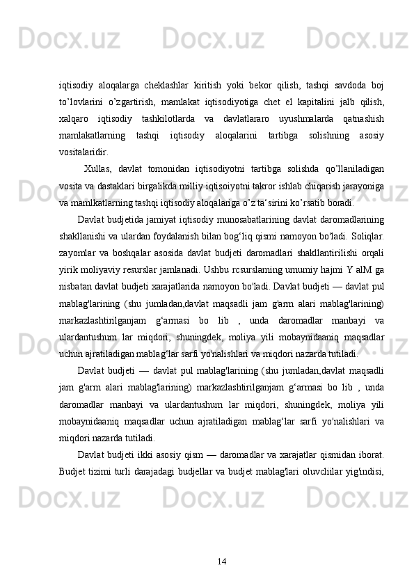 iqtisodiy   aloqalarga   cheklashlar   kiritish   yoki   bekor   qilish,   tashqi   savdoda   boj
to’lovlarini   o’zgartirish,   mamlakat   iqtisodiyotiga   chet   el   kapitalini   jalb   qilish,
xalqaro   iqtisodiy   tashkilotlarda   va   davlatlararo   uyushmalarda   qatnashish
mamlakatlarning   tashqi   iqtisodiy   aloqalarini   tartibga   solishning   asosiy
vositalaridir.
Xullas,   davlat   tomonidan   iqtisodiyotni   tartibga   solishda   qo’llaniladigan
vosita va dastaklari birgalikda milliy iqtisoiyotni takror ishlab chiqarish jarayoniga
va mamlkatlarning tashqi iqtisodiy aloqalariga o’z ta‘sirini ko’rsatib boradi.
Davlat  budjetida jamiyat  iqtisodiy munosabatlarining davlat  daromadlarining
shakllanishi va ulardan foydalanish bilan bog‘liq qismi namoyon bo'ladi.   Soliqlar.
zayomlar   va   boshqalar   asosida   davlat   budjeti   daromadlari   shakllantirilishi   orqali
yirik moliyaviy resurslar jamlanadi. Ushbu rcsurslaming umumiy hajmi Y alM ga
nisbatan davlat budjeti xarajatlarida namoyon bo'ladi. Davlat budjeti — davlat pul
mablag'larining   (shu   jumladan,davlat   maqsadli   jam   g'arm   alari   mablag'larining)
markazlashtirilganjam   g‘armasi   bo   lib   ,   unda   daromadlar   manbayi   va
ulardantushum   lar   miqdori,   shuningdek,   moliya   yili   mobaynidaaniq   maqsadlar
uchun ajratiladigan mablag‘lar sarfi yo'nalishlari va miqdori nazarda tutiladi.
Davlat   budjeti   —   davlat   pul   mablag'larining   (shu   jumladan,davlat   maqsadli
jam   g'arm   alari   mablag'larining)   markazlashtirilganjam   g‘armasi   bo   lib   ,   unda
daromadlar   manbayi   va   ulardantushum   lar   miqdori,   shuningdek,   moliya   yili
mobaynidaaniq   maqsadlar   uchun   ajratiladigan   mablag‘lar   sarfi   yo'nalishlari   va
miqdori nazarda tutiladi.
Davlat  budjeti  ikki  asosiy  qism  — daromadlar  va xarajatlar  qismidan  iborat.
Budjet tizimi turli darajadagi budjellar va budjet mablag'lari oluvcliilar yig'indisi,
14 