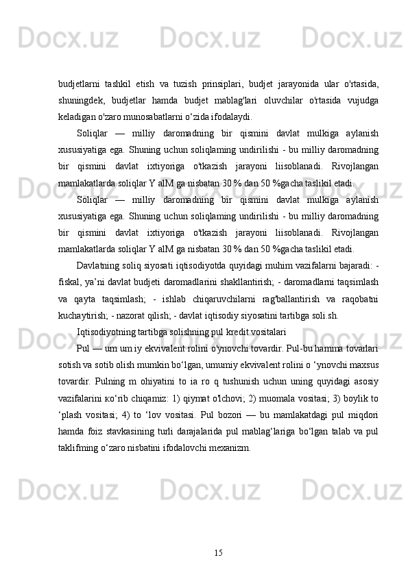budjetlarni   tashkil   etish   va   tuzish   prinsiplari,   budjet   jarayonida   ular   o'rtasida,
shuningdek,   budjetlar   hamda   budjet   mablag'lari   oluvchilar   o'rtasida   vujudga
keladigan o'zaro munosabatlarni o‘zida ifodalaydi.
Soliqlar   —   milliy   daromadning   bir   qismini   davlat   mulkiga   aylanish
xususiyatiga  ega. Shuning uchun soliqlaming undirilishi  -  bu milliy daromadning
bir   qismini   davlat   ixtiyoriga   o'tkazish   jarayoni   liisoblanadi.   Rivojlangan
mamlakatlarda soliqlar Y alM ga nisbatan 30 % dan 50 %gacha taslikil etadi.
Soliqlar   —   milliy   daromadning   bir   qismini   davlat   mulkiga   aylanish
xususiyatiga  ega. Shuning uchun soliqlaming undirilishi  -  bu milliy daromadning
bir   qismini   davlat   ixtiyoriga   o'tkazish   jarayoni   liisoblanadi.   Rivojlangan
mamlakatlarda soliqlar Y alM ga nisbatan 30 % dan 50 %gacha taslikil etadi.
Davlatning soliq siyosati iqtisodiyotda quyidagi muhim vazifalarni bajaradi: -
fiskal, ya’ni davlat budjeti daromadlarini shakllantirish; - daromadlarni taqsimlash
va   qayta   taqsimlash;   -   ishlab   chiqaruvchilarni   rag'ballantirish   va   raqobatni
kuchaytirish; - nazorat qilish; - davlat iqtisodiy siyosatini tartibga soli.sh.
Iqtisodiyotning tartibga solishning pul kredit vositalari 
Pul — um um iy ekvivalent rolini o'ynovchi tovardir. Pul-bu hamma tovarlari
sotish va sotib olish mumkin bo‘lgan, umumiy ekvivalent rolini o ‘ynovchi maxsus
tovardir.   Pulning   m   ohiyatini   to   ia   ro   q   tushunish   uchun   uning   quyidagi   asosiy
vazifalarini   ко ‘rib chiqamiz: 1) qiymat o'lchovi; 2) muomala vositasi; 3) boylik to
‘plash   vositasi;   4)   to   ‘lov   vositasi.   Pul   bozori   —   bu   mamlakatdagi   pul   miqdori
hamda   foiz   stavkasining   turli   darajalarida   pul   mablag‘lariga   bo‘lgan   talab   va   pul
taklifming o‘zaro nisbatini ifodalovchi mexanizm.
15 