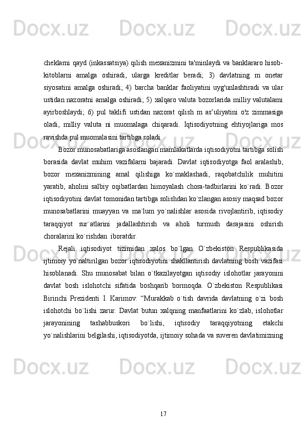 cheklarni qayd (inkassatsiya) qilish mexanizmini ta'minlaydi va banklararo hisob-
kitoblarni   amalga   oshiradi,   ularga   kreditlar   beradi;   3)   davlatning   m   onetar
siyosatini   amalga   oshiradi;   4)   barcha   banklar   faoliyatini   uyg'unlashtiradi   va   ular
ustidan nazoratni amalga oshiradi; 5) xalqaro valuta bozorlarida milliy valutalami
ayirboshlaydi;   6)   pul   taklifi   ustidan   nazorat   qilish   m   as’uliyatini   o'z   zimmasiga
oladi,   milliy   valuta   ni   muomalaga   chiqaradi.   Iqtisodiyotning   ehtiyojlariga   mos
ravishda pul muomalasini tartibga soladi.
Bozor munosabatlariga asoslangan mamlakatlarda iqtisodiyotni tartibga solish
borasida   davlat   muhim   vazifalarni   bajaradi.   Davlat   iqtisodiyotga   faol   aralashib,
bozor   mexanizmining   amal   qilishiga   ko`maklashadi,   raqobatchilik   muhitini
yaratib,   aholini   salbiy   oqibatlardan   himoyalash   chora-tadbirlarini   ko`radi.   Bozor
iqtisodiyotini davlat tomonidan tartibga solishdan ko`zlangan asosiy maqsad bozor
munosabatlarini   muayyan   va   ma`lum   yo`nalishlar   asosida   rivojlantirib,   iqtisodiy
taraqqiyot   sur`atlarini   jadallashtirish   va   aholi   turmush   darajasini   oshirish
choralarini ko`rishdan  iboratdir.
Rejali   iqtisodiyot   tizimidan   xalos   bo`lgan   O`zbekiston   Respublikasida
ijtimoiy   yo`naltirilgan   bozor   iqtisodiyotini   shakllantirish   davlatning   bosh   vazifasi
hisoblanadi.   Shu   munosabat   bilan   o`tkazilayotgan   iqtisodiy   islohotlar   jarayonini
davlat   bosh   islohotchi   sifatida   boshqarib   bormoqda.   O`zbekiston   Respublikasi
Birinchi   Prezidenti   I.   Karimov:   “Murakkab   o`tish   davrida   davlatning   o`zi   bosh
islohotchi   bo`lishi   zarur.   Davlat   butun   xalqning   manfaatlarini   ko`zlab,   islohotlar
jarayonining   tashabbuskori   bo`lishi,   iqtisodiy   taraqqiyotning   etakchi
yo`nalishlarini belgilashi, iqtisodiyotda, ijtimoiy sohada va suveren davlatimizning
17 