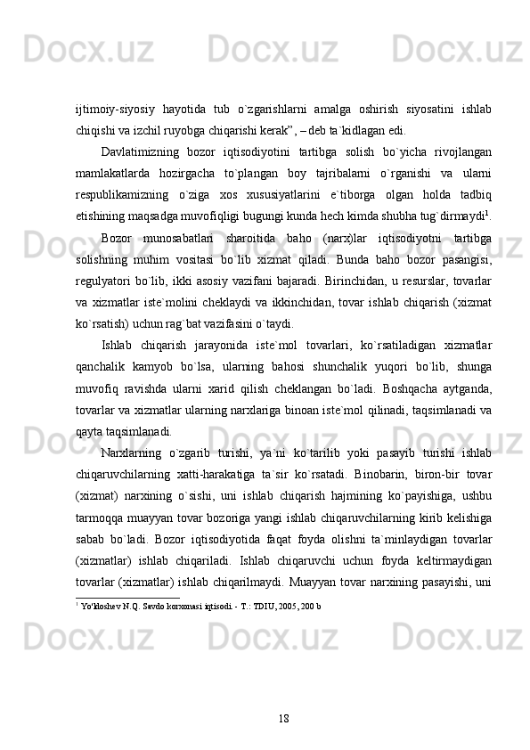 ijtimoiy-siyosiy   hayotida   tub   o`zgarishlarni   amalga   oshirish   siyosatini   ishlab
chiqishi va izchil ruyobga chiqarishi kerak”, –  
deb ta`kidlagan edi.
Davlatimizning   bozor   iqtisodiyotini   tartibga   solish   bo`yicha   rivojlangan
mamlakatlarda   hozirgacha   to`plangan   boy   tajribalarni   o`rganishi   va   ularni
respublikamizning   o`ziga   xos   xususiyatlarini   e`tiborga   olgan   holda   tadbiq
etishining maqsadga muvofiqligi bugungi kunda hech kimda shubha tug`dirmaydi 1
.
Bozor   munosabatlari   sharoitida   baho   (narx)lar   iqtisodiyotni   tartibga
solishning   muhim   vositasi   bo`lib   xizmat   qiladi.   Bunda   baho   bozor   pasangisi,
regulyatori   bo`lib,   ikki   asosiy   vazifani   bajaradi.   Birinchidan,   u   resurslar,   tovarlar
va   xizmatlar   iste`molini   cheklaydi   va   ikkinchidan,   tovar   ishlab   chiqarish   (xizmat
ko`rsatish) uchun rag`bat vazifasini o`taydi.
Ishlab   chiqarish   jarayonida   iste`mol   tovarlari,   ko`rsatiladigan   xizmatlar
qanchalik   kamyob   bo`lsa,   ularning   bahosi   shunchalik   yuqori   bo`lib,   shunga
muvofiq   ravishda   ularni   xarid   qilish   cheklangan   bo`ladi.   Boshqacha   aytganda,
tovarlar va xizmatlar ularning narxlariga binoan iste`mol qilinadi, taqsimlanadi va
qayta taqsimlanadi.
Narxlarning   o`zgarib   turishi,   ya`ni   ko`tarilib   yoki   pasayib   turishi   ishlab
chiqaruvchilarning   xatti-harakatiga   ta`sir   ko`rsatadi.   Binobarin,   biron-bir   tovar
(xizmat)   narxining   o`sishi,   uni   ishlab   chiqarish   hajmining   ko`payishiga,   ushbu
tarmoqqa muayyan tovar  bozoriga yangi  ishlab chiqaruvchilarning kirib kelishiga
sabab   bo`ladi.   Bozor   iqtisodiyotida   faqat   foyda   olishni   ta`minlaydigan   tovarlar
(xizmatlar)   ishlab   chiqariladi.   Ishlab   chiqaruvchi   uchun   foyda   keltirmaydigan
tovarlar  (xizmatlar)  ishlab chiqarilmaydi. Muayyan  tovar narxining pasayishi,  uni
1
  Yo'ldoshev N.Q. Savdo korxonasi iqtisodi. - T.: TDIU, 2005, 200 b
18 