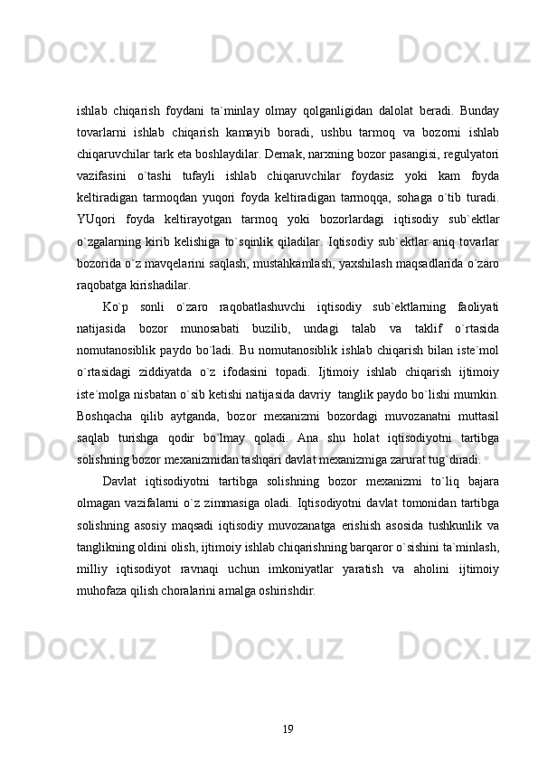 ishlab   chiqarish   foydani   ta`minlay   olmay   qolganligidan   dalolat   beradi.   Bunday
tovarlarni   ishlab   chiqarish   kamayib   boradi,   ushbu   tarmoq   va   bozorni   ishlab
chiqaruvchilar tark eta boshlaydilar. Demak, narxning bozor pasangisi, regulyatori
vazifasini   o`tashi   tufayli   ishlab   chiqaruvchilar   foydasiz   yoki   kam   foyda
keltiradigan   tarmoqdan   yuqori   foyda   keltiradigan   tarmoqqa,   sohaga   o`tib   turadi.
YUqori   foyda   keltirayotgan   tarmoq   yoki   bozorlardagi   iqtisodiy   sub`ektlar
o`zgalarning   kirib   kelishiga   to`sqinlik   qiladilar.   Iqtisodiy   sub`ektlar   aniq   tovarlar
bozorida o`z mavqelarini saqlash, mustahkamlash, yaxshilash maqsadlarida o`zaro
raqobatga kirishadilar.
Ko`p   sonli   o`zaro   raqobatlashuvchi   iqtisodiy   sub`ektlarning   faoliyati
natijasida   bozor   munosabati   buzilib,   undagi   talab   va   taklif   o`rtasida
nomutanosiblik   paydo   bo`ladi.   Bu   nomutanosiblik   ishlab   chiqarish   bilan   iste`mol
o`rtasidagi   ziddiyatda   o`z   ifodasini   topadi.   Ijtimoiy   ishlab   chiqarish   ijtimoiy
iste`molga nisbatan o`sib ketishi natijasida davriy  tanglik paydo bo`lishi mumkin.
Boshqacha   qilib   aytganda,   bozor   mexanizmi   bozordagi   muvozanatni   muttasil
saqlab   turishga   qodir   bo`lmay   qoladi.   Ana   shu   holat   iqtisodiyotni   tartibga
solishning bozor mexanizmidan tashqari davlat mexanizmiga zarurat tug`diradi.
Davlat   iqtisodiyotni   tartibga   solishning   bozor   mexanizmi   to`liq   bajara
olmagan   vazifalarni   o`z   zimmasiga   oladi.   Iqtisodiyotni   davlat   tomonidan   tartibga
solishning   asosiy   maqsadi   iqtisodiy   muvozanatga   erishish   asosida   tushkunlik   va
tanglikning oldini olish, ijtimoiy ishlab chiqarishning barqaror o`sishini ta`minlash,
milliy   iqtisodiyot   ravnaqi   uchun   imkoniyatlar   yaratish   va   aholini   ijtimoiy
muhofaza qilish choralarini amalga oshirishdir.
19 