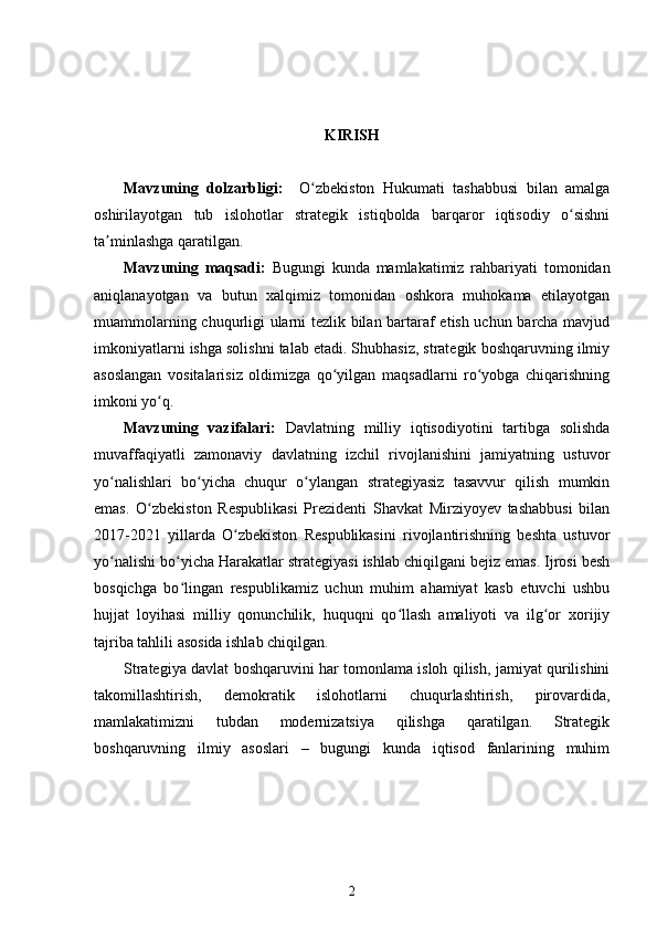KIRISH 
Mavzuning   d olzarbligi:     O zbekiston   Hukumati   tashabbusi   bilan   amalgaʻ
oshirilayotgan   tub   islohotlar   strategik   istiqbolda   barqaror   iqtisodiy   o sishni	
ʻ
ta minlashga qaratilgan.	
ʼ
Mavzuning   maqsadi:   Bugungi   kunda   mamlakatimiz   rahbariyati   tomonidan
aniqlanayotgan   va   butun   xalqimiz   tomonidan   oshkora   muhokama   etilayotgan
muammolarning chuqurligi ularni tezlik bilan bartaraf etish uchun barcha mavjud
imkoniyatlarni ishga solishni talab etadi. Shubhasiz, strategik boshqaruvning ilmiy
asoslangan   vositalarisiz   oldimizga   qo yilgan   maqsadlarni   ro yobga   chiqarishning	
ʻ ʻ
imkoni yo q.	
ʻ
Mavzuning   vazifalari:   Davlatning   milliy   iqtisodiyotini   tartibga   solishda
muvaffaqiyatli   zamonaviy   davlatning   izchil   rivojlanishini   jamiyatning   ustuvor
yo nalishlari   bo yicha   chuqur   o ylangan   strategiyasiz   tasavvur   qilish   mumkin	
ʻ ʻ ʻ
emas.   O zbekiston   Respublikasi   Prezidenti   Shavkat   Mirziyoyev   tashabbusi   bilan	
ʻ
2017-2021   yillarda   O zbekiston   Respublikasini   rivojlantirishning   beshta   ustuvor	
ʻ
yo nalishi bo yicha Harakatlar strategiyasi ishlab chiqilgani bejiz emas. Ijrosi besh	
ʻ ʻ
bosqichga   bo lingan   respublikamiz   uchun   muhim   ahamiyat   kasb   etuvchi   ushbu	
ʻ
hujjat   loyihasi   milliy   qonunchilik,   huquqni   qo llash   amaliyoti   va   ilg or   xorijiy	
ʻ ʻ
tajriba tahlili asosida ishlab chiqilgan.
Strategiya davlat boshqaruvini har tomonlama isloh qilish, jamiyat qurilishini
takomillashtirish,   demokratik   islohotlarni   chuqurlashtirish,   pirovardida,
mamlakatimizni   tubdan   modernizatsiya   qilishga   qaratilgan.   Strategik
boshqaruvning   ilmiy   asoslari   –   bugungi   kunda   iqtisod   fanlarining   muhim
2 