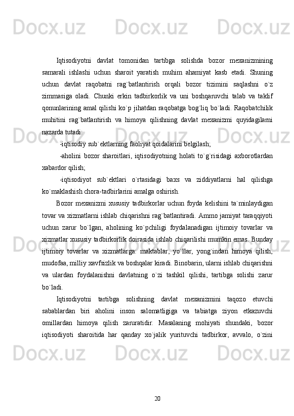 Iqtisodiyotni   davlat   tomonidan   tartibga   solishda   bozor   mexanizmining
samarali   ishlashi   uchun   sharoit   yaratish   muhim   ahamiyat   kasb   etadi.   Shuning
uchun   davlat   raqobatni   rag`batlantirish   orqali   bozor   tizimini   saqlashni   o`z
zimmasiga   oladi.   Chunki   erkin   tadbirkorlik   va   uni   boshqaruvchi   talab   va   taklif
qonunlarining amal qilishi  ko`p jihatdan raqobatga bog`liq bo`ladi. Raqobatchilik
muhitini   rag`batlantirish   va   himoya   qilishning   davlat   mexanizmi   quyidagilarni
nazarda tutadi: 
-iqtisodiy sub`ektlarning faoliyat qoidalarini belgilash;
-aholini   bozor   sharoitlari,   iqtisodiyotning   holati   to`g`risidagi   axborotlardan
xabardor qilish;
-iqtisodiyot   sub`ektlari   o`rtasidagi   baxs   va   ziddiyatlarni   hal   qilishga
ko`maklashish chora-tadbirlarini amalga oshirish.
Bozor   mexanizmi  xususiy  tadbirkorlar   uchun  foyda  kelishini  ta`minlaydigan
tovar va xizmatlarni ishlab chiqarishni rag`batlantiradi. Ammo jamiyat taraqqiyoti
uchun   zarur   bo`lgan,   aholining   ko`pchiligi   foydalanadigan   ijtimoiy   tovarlar   va
xizmatlar xususiy tadbirkorlik doirasida ishlab chiqarilishi mumkin emas. Bunday
ijtimoiy   tovarlar   va   xizmatlarga:   maktablar,   yo`llar,   yong`indan   himoya   qilish,
mudofaa, milliy xavfsizlik va boshqalar kiradi. Binobarin, ularni ishlab chiqarishni
va   ulardan   foydalanishni   davlatning   o`zi   tashkil   qilishi,   tartibga   solishi   zarur
bo`ladi.
Iqtisodiyotni   tartibga   solishning   davlat   mexanizmini   taqozo   etuvchi
sabablardan   biri   aholini   inson   salomatligiga   va   tabiatga   ziyon   etkazuvchi
omillardan   himoya   qilish   zaruratidir.   Masalaning   mohiyati   shundaki,   bozor
iqtisodiyoti   sharoitida   har   qanday   xo`jalik   yurituvchi   tadbirkor,   avvalo,   o`zini
20 