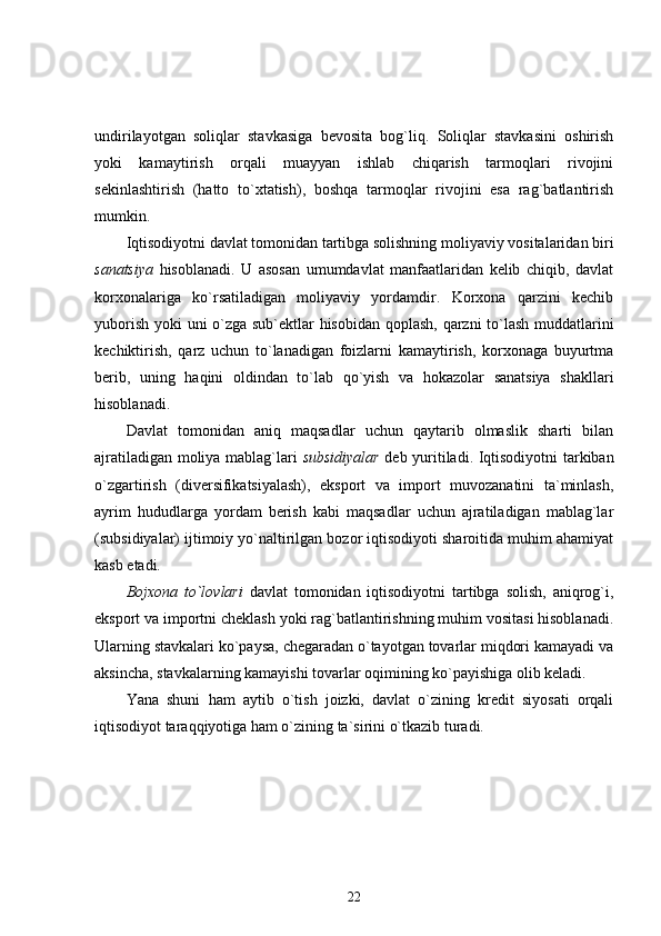 undirilayotgan   soliqlar   stavkasiga   bevosita   bog`liq.   Soliqlar   stavkasini   oshirish
yoki   kamaytirish   orqali   muayyan   ishlab   chiqarish   tarmoqlari   rivojini
sekinlashtirish   (hatto   to`xtatish),   boshqa   tarmoqlar   rivojini   esa   rag`batlantirish
mumkin.
Iqtisodiyotni davlat tomonidan tartibga solishning moliyaviy vositalaridan biri
sanatsiya   hisoblanadi.   U   asosan   umumdavlat   manfaatlaridan   kelib   chiqib,   davlat
korxonalariga   ko`rsatiladigan   moliyaviy   yordamdir.   Korxona   qarzini   kechib
yuborish yoki uni o`zga sub`ektlar hisobidan qoplash, qarzni to`lash muddatlarini
kechiktirish,   qarz   uchun   to`lanadigan   foizlarni   kamaytirish,   korxonaga   buyurtma
berib,   uning   haqini   oldindan   to`lab   qo`yish   va   hokazolar   sanatsiya   shakllari
hisoblanadi.
Davlat   tomonidan   aniq   maqsadlar   uchun   qaytarib   olmaslik   sharti   bilan
ajratiladigan moliya mablag`lari   subsidiyalar   deb yuritiladi. Iqtisodiyotni tarkiban
o`zgartirish   (diversifikatsiyalash),   eksport   va   import   muvozanatini   ta`minlash,
ayrim   hududlarga   yordam   berish   kabi   maqsadlar   uchun   ajratiladigan   mablag`lar
(subsidiyalar) ijtimoiy yo`naltirilgan bozor iqtisodiyoti sharoitida muhim ahamiyat
kasb etadi. 
Bojxona   to`lovlari   davlat   tomonidan   iqtisodiyotni   tartibga   solish,   aniqrog`i,
eksport va importni cheklash yoki rag`batlantirishning muhim vositasi hisoblanadi.
Ularning stavkalari ko`paysa, chegaradan o`tayotgan tovarlar miqdori kamayadi va
aksincha, stavkalarning kamayishi tovarlar oqimining ko`payishiga olib keladi. 
Yana   shuni   ham   aytib   o`tish   joizki,   davlat   o`zining   kredit   siyosati   orqali
iqtisodiyot taraqqiyotiga ham o`zining ta`sirini o`tkazib turadi.
22 