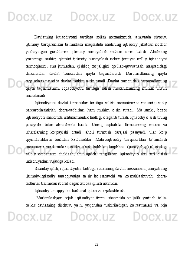 Davlatning   iqtisodiyotni   tartibga   solish   mexanizmida   jamiyatda   siyosiy,
ijtimoiy   barqarorlikni   ta`minlash   maqsadida   aholining   iqtisodiy   jihatdan   nochor
yashayotgan   guruhlarini   ijtimoiy   himoyalash   muhim   o`rin   tutadi.   Aholining
yordamga   muhtoj   qismini   ijtimoiy   himoyalash   uchun   jamiyat   milliy   iqtisodiyot
tarmoqlarini,   shu   jumladan,   qishloq   xo`jaligini   qo`llab-quvvatlash   maqsadidagi
daromadlar   davlat   tomonidan   qayta   taqsimlanadi.   Daromadlarning   qayta
taqsimlash  tizimida  davlat  muhim   o`rin tutadi.  Davlat  tomonidan  daromadlarning
qayta   taqsimlanishi   iqtisodiyotni   tartibga   solish   mexanizmining   muhim   unsuri
hisoblanadi.
Iqtisodiyotni   davlat   tomonidan   tartibga   solish   mexanizmida   makroiqtisodiy
barqarorlashtirish   chora-tadbirlari   ham   muhim   o`rin   tutadi.   Ma`lumki,   bozor
iqtisodiyoti sharoitida ishbilarmonlik faolligi o`zgarib turadi, iqtisodiy o`sish uning
pasayishi   bilan   almashinib   turadi.   Uning   oqibatida   firmalarning   sinishi   va
ishsizlarning   ko`payishi   ortadi,   aholi   turmush   darajasi   pasayadi,   ular   ko`p
qiyinchiliklarni   boshdan   kechiradilar.   Makroiqtisodiy   barqarorlikni   ta`minlash
mexanizmi yordamida iqtisodiy o`sish tsiklidan tanglikka   (pasayishga) o`tishdagi
salbiy   oqibatlarni   cheklash,   shuningdek,   tanglikdan   iqtisodiy   o`sish   sari   o`tish
imkoniyatlari vujudga keladi.
Shunday qilib, iqtisodiyotni tartibga solishning davlat mexanizmi jamiyatning
ijtimoiy-iqtisodiy   taraqqiyotiga   ta`sir   ko`rsatuvchi   va   ko`maklashuvchi   chora-
tadbirlar tizimidan iborat degan xulosa qilish mumkin.  
Iqtisodiy taraqqiyotni bashorat qilish va rejalashtirish
Markazlashgan   rejali   iqtisodiyot   tizimi   sharoitida   xo`jalik   yuritish   to`la-
to`kis   davlatning   direktiv,   ya`ni   yuqoridan   tushiriladigan   ko`rsatmalari   va   reja
23 