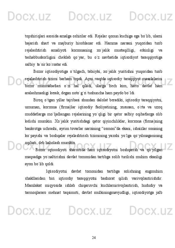 topshiriqlari asosida amalga oshirilar edi. Rejalar qonun kuchiga ega bo`lib, ularni
bajarish   shart   va   majburiy   hisoblanar   edi.   Hamma   narsani   yuqoridan   turib
rejalashtirish   amaliyoti   korxonaning   xo`jalik   mustaqilligi,   erkinligi   va
tashabbuskorligini   cheklab   qo`yar,   bu   o`z   navbatida   iqtisodiyot   taraqqiyotiga
salbiy  ta`sir ko`rsatar edi.
Bozor   iqtisodiyotiga   o`tilgach,   tabiiyki,   xo`jalik   yuritishni   yuqoridan   turib
rejalashtirish   tizimi   barham   topdi.   Ayni   vaqtda   iqtisodiy   taraqqiyot   masalalarini
bozor   munosabatlari   o`zi   hal   qiladi,   ularga   hech   kim,   hatto   davlat   ham
aralashmasligi kerak, degan noto`g`ri tushuncha ham paydo bo`ldi. 
Biroq   o`tgan   yillar   tajribasi   shundan   dalolat   beradiki,   iqtisodiy   taraqqiyotni,
umuman,   korxona   (firma)lar   iqtisodiy   faoliyatining,   xususan,   o`rta   va   uzoq
muddatlarga   mo`ljallangan   rejalarining   yo`qligi   bir   qator   salbiy   oqibatlarga   olib
kelishi   mumkin.   Xo`jalik   yuritishdagi   qator   qiyinchiliklar,   korxona   (firma)ning
bankrotga  uchrashi,  ayrim  tovarlar  narxining “osmon”da  ekani,  ishsizlar  sonining
ko`payishi   va   boshqalar   rejalashtirish   tizimining   yaxshi   yo`lga   qo`yilmaganining
oqibati, deb baholash mumkin. 
Bozor   iqtisodiyoti   sharoitida   ham   iqtisodiyotni   boshqarish   va   qo`yilgan
maqsadga   yo`naltirishni   davlat   tomonidan   tartibga   solib   turilishi   muhim   ekanligi
ayon bo`lib qoldi.
          Iqtisodiyotni   davlat   tomonidan   tartibga   solishning   engmuhim
shakllaridan   biri   iqtisodiy   taraqqiyotni   bashorat   qilish   varivojlantirishdir.
Mamlakat   miqyosida   ishlab   chiqaruvchi   kuchlarnirivojlantirish,   hududiy   va
tarmoqlararo   mehnat   taqsimoti,   davlat   mulkiningmavjudligi,   iqtisodiyotga   jalb
24 
