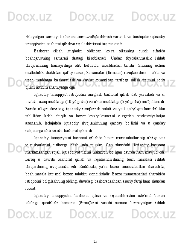 etilayotgan sarmoyalar  harakatinimuvofiqlashtirish zarurati va boshqalar  iqtisodiy
taraqqiyotni bashorat qilishva rejalashtirishni taqozo etadi.
Bashorat   qilish   istiqbolni   oldindan   ko`ra   olishning   quroli   sifatida
boshqaruvning   samarali   dastagi   hisoblanadi.   Undan   foydalanmaslik   ishlab
chiqarishning   kamayishiga   olib   keluvchi   sabablardan   biridir.   Shuning   uchun
mulkchilik   shaklidan   qat`iy   nazar,   korxonalar   (firmalar)   rivojlanishini       o`rta   va
uzoq   muddatga   bashoratlash   va   davlat   tomonidan   tartibga   solish   tizimini   joriy
qilish muhim ahamiyatga ega.
Iqtisodiy   taraqqiyot   istiqbolini   aniqlash   bashorat   qilish   deb   yuritiladi   va   u,
odatda, uzoq muddatga (10 yilgacha) va o`rta muddatga (5 yilgacha) mo`ljallanadi.
Bunda   o`tgan   davrdagi   iqtisodiy   rivojlanish   holati   va   yo`l   qo`yilgan   kamchiliklar
tahlilidan   kelib   chiqib   va   bozor   kon`yukturasini   o`zgarish   tendentsiyalariga
asoslanib,   kelajakda   iqtisodiy   rivojlanishning   qanday   bo`lishi   va   u   qanday
natijalarga olib kelishi bashorat qilinadi. 
Iqtisodiy   taraqqiyotni   bashorat   qilishda   bozor   munosabatlarinig   o`ziga   xos
xususiyatlarini   e`tiborga   olish   juda   muhim.   Gap   shundaki,   iqtisodiy   bashorat
markazlashgan  rejali  iqtisodiyot  tizimi  hukmron bo`lgan davrda ham  mavjud edi.
Biroq   u   davrda   bashorat   qilish   va   rejalashtirishning   bosh   masalasi   ishlab
chiqirishning   rivojlanishi   edi.   Endilikda,   ya`ni   bozor   munosabatlari   sharoitida,
bosh masala iste`mol bozori talabini qondirishdir. Bozor munosabatlari sharoitida
istiqbolni belgilashning oldingi davrdagi bashoratlashdan asosiy farqi ham shundan
iborat. 
Iqtisodiy   taraqqiyotni   bashorat   qilish   va   rejalashtirishni   iste`mol   bozori
talabiga   qaratilishi   korxona   (firma)larni   yaxshi   samara   bermayotgan   ishlab
25 