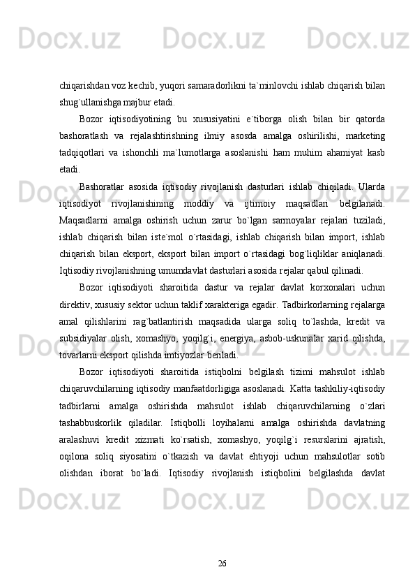 chiqarishdan voz kechib, yuqori samaradorlikni ta`minlovchi ishlab chiqarish bilan
shug`ullanishga majbur etadi. 
Bozor   iqtisodiyotining   bu   xususiyatini   e`tiborga   olish   bilan   bir   qatorda
bashoratlash   va   rejalashtirishning   ilmiy   asosda   amalga   oshirilishi,   marketing
tadqiqotlari   va   ishonchli   ma`lumotlarga   asoslanishi   ham   muhim   ahamiyat   kasb
etadi. 
Bashoratlar   asosida   iqtisodiy   rivojlanish   dasturlari   ishlab   chiqiladi.   Ularda
iqtisodiyot   rivojlanishining   moddiy   va   ijtimoiy   maqsadlari   belgilanadi.
Maqsadlarni   amalga   oshirish   uchun   zarur   bo`lgan   sarmoyalar   rejalari   tuziladi,
ishlab   chiqarish   bilan   iste`mol   o`rtasidagi,   ishlab   chiqarish   bilan   import,   ishlab
chiqarish   bilan   eksport,   eksport   bilan   import   o`rtasidagi   bog`liqliklar   aniqlanadi.
Iqtisodiy rivojlanishning umumdavlat dasturlari asosida rejalar qabul qilinadi. 
Bozor   iqtisodiyoti   sharoitida   dastur   va   rejalar   davlat   korxonalari   uchun
direktiv, xususiy sektor uchun taklif xarakteriga egadir. Tadbirkorlarning rejalarga
amal   qilishlarini   rag`batlantirish   maqsadida   ularga   soliq   to`lashda,   kredit   va
subsidiyalar   olish,   xomashyo,   yoqilg`i,   energiya,   asbob-uskunalar   xarid   qilishda,
tovarlarni eksport qilishda imtiyozlar beriladi.
Bozor   iqtisodiyoti   sharoitida   istiqbolni   belgilash   tizimi   mahsulot   ishlab
chiqaruvchilarning iqtisodiy manfaatdorligiga asoslanadi. Katta tashkiliy-iqtisodiy
tadbirlarni   amalga   oshirishda   mahsulot   ishlab   chiqaruvchilarning   o`zlari
tashabbuskorlik   qiladilar.   Istiqbolli   loyihalarni   amalga   oshirishda   davlatning
aralashuvi   kredit   xizmati   ko`rsatish,   xomashyo,   yoqilg`i   resurslarini   ajratish,
oqilona   soliq   siyosatini   o`tkazish   va   davlat   ehtiyoji   uchun   mahsulotlar   sotib
olishdan   iborat   bo`ladi.   Iqtisodiy   rivojlanish   istiqbolini   belgilashda   davlat
26 