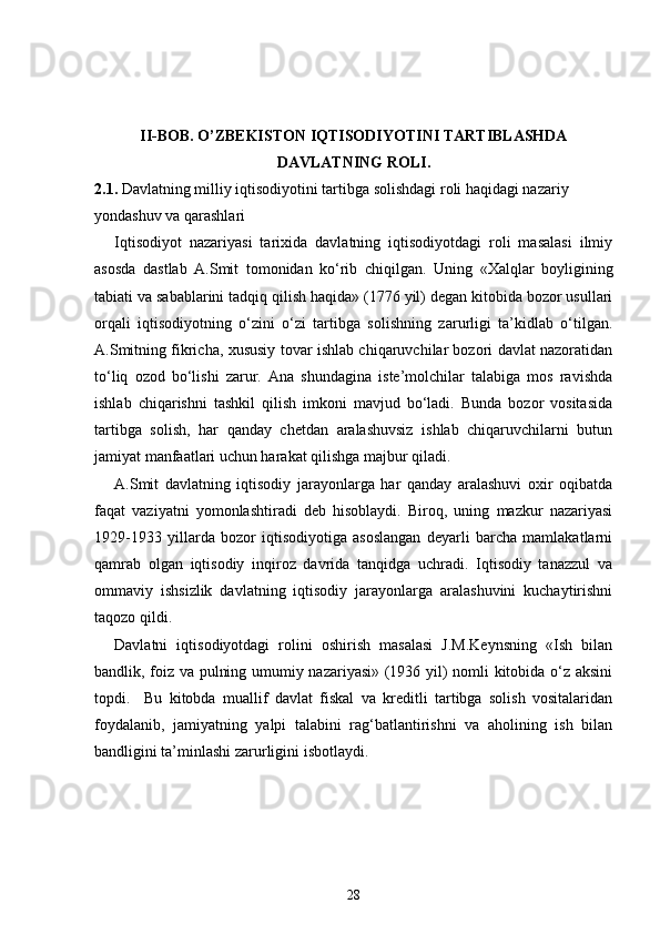 II-BOB. O’ZBEKISTON IQTISODIYOTINI TARTIBLASHDA
DAVLATNING ROLI.
2.1.  Davlatning milliy iqtisodiyotini tartibga solishdagi roli haqidagi nazariy  
yondashuv va qarashlari
Iqtisodiyot   nazariyasi   tarixida   davlatning   iqtisodiyotdagi   roli   masalasi   ilmiy
asosda   dastlab   A.Smit   tomonidan   ko‘rib   chiqilgan.   Uning   «Xalqlar   boyligining
tabiati va sabablarini tadqiq qilish haqida» (1776 yil) degan kitobida bozor usullari
orqali   iqtisodiyotning   o‘zini   o‘zi   tartibga   solishning   zarurligi   ta’kidlab   o‘tilgan.
A.Smitning fikricha, xususiy tovar ishlab chiqaruvchilar bozori davlat nazoratidan
to‘liq   ozod   bo‘lishi   zarur.   Ana   shundagina   iste’molchilar   talabiga   mos   ravishda
ishlab   chiqarishni   tashkil   qilish   imkoni   mavjud   bo‘ladi.   Bunda   bozor   vositasida
tartibga   solish,   har   qanday   chetdan   aralashuvsiz   ishlab   chiqaruvchilarni   butun
jamiyat manfaatlari uchun harakat qilishga majbur qiladi. 
A.Smit   davlatning   iqtisodiy   jarayonlarga   har   qanday   aralashuvi   oxir   oqibatda
faqat   vaziyatni   yomonlashtiradi   deb   hisoblaydi.   Biroq,   uning   mazkur   nazariyasi
1929- 19 33   yillarda   bozor   iqtisodiyotiga   asoslangan   deyarli   barcha   mamlakatlarni
qamrab   olgan   iqtisodiy   inqiroz   davrida   tanqidga   uchradi.   Iqtisodiy   tanazzul   va
ommaviy   ishsizlik   davlatning   iqtisodiy   jarayonlarga   aralashuvini   kuchaytirishni
taqozo qildi. 
Davlatni   iqtisodiyotdagi   rolini   oshirish   masalasi   J.M.Keynsning   «Ish   bilan
bandlik, foiz va pulning umumiy nazariyasi» (1936 yil) nomli kitobida o‘z aksini
topdi.     Bu   kitobda   muallif   davlat   fiskal   va   kreditli   tartibga   solish   vositalaridan
foydalanib,   jamiyatning   yalpi   talabini   rag‘batlantirishni   va   aholining   ish   bilan
bandligini ta’minlashi zarurligini isbotlaydi. 
28 