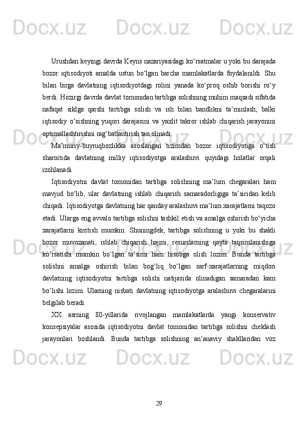 Urushdan keyingi davrda Keyns nazariyasidagi ko‘rsatmalar u yoki bu darajada
bozor   iqtisodiyoti   amalda   ustun   bo‘lgan   barcha   mamlakatlarda   foydalanildi.   Shu
bilan   birga   davlatning   iqtisodiyotdagi   rolini   yanada   ko‘proq   oshib   borishi   ro‘y
berdi. Hozirgi davrda davlat tomonidan tartibga solishning muhim maqsadi sifatida
nafaqat   siklga   qarshi   tartibga   solish   va   ish   bilan   bandlikni   ta’minlash,   balki
iqtisodiy   o‘sishning   yuqori   darajasini   va   yaxlit   takror   ishlab   chiqarish   jarayonini
optimallashtirishni rag‘batlantirish tan olinadi. 
Ma’muriy-buyruqbozlikka   asoslangan   tizimdan   bozor   iqtisodiyotiga   o‘tish
sharoitida   davlatning   milliy   iqtisodiyotga   aralashuvi   quyidagi   holatlar   orqali
izohlanadi.
Iqtisodiyotni   davlat   tomonidan   tartibga   solishning   ma’lum   chegaralari   ham
mavjud   bo‘lib,   ular   davlatning   ishlab   chiqarish   samaradorligiga   ta’siridan   kelib
chiqadi. Iqtisodiyotga davlatning har qanday aralashuvi ma’lum xarajatlarni taqozo
etadi. Ularga eng avvalo tartibga solishni tashkil etish va amalga oshirish bo‘yicha
xarajatlarni   kiritish   mumkin.   Shuningdek,   tartibga   solishning   u   yoki   bu   shakli
bozor   muvozanati,   ishlab   chiqarish   hajmi,   resurslarning   qayta   taqsimlanishiga
ko‘rsatishi   mumkin   bo‘lgan   ta’sirni   ham   hisobga   olish   lozim.   Bunda   tartibga
solishni   amalga   oshirish   bilan   bog‘liq   bo‘lgan   sarf-xarajatlarning   miqdori
davlatning   iqtisodiyotni   tartibga   solishi   natijasida   olinadigan   samaradan   kam
bo‘lishi   lozim.   Ularning   nisbati   davlatning   iqtisodiyotga   aralashuvi   chegaralarini
belgilab beradi.
XX   asrning   80-yillarida   rivojlangan   mamlakatlarda   yangi   konservativ
konsepsiyalar   asosida   iqtisodiyotni   davlat   tomonidan   tartibga   solishni   cheklash
jarayonlari   boshlandi.   Bunda   tartibga   solishning   an’anaviy   shakllaridan   voz
29 