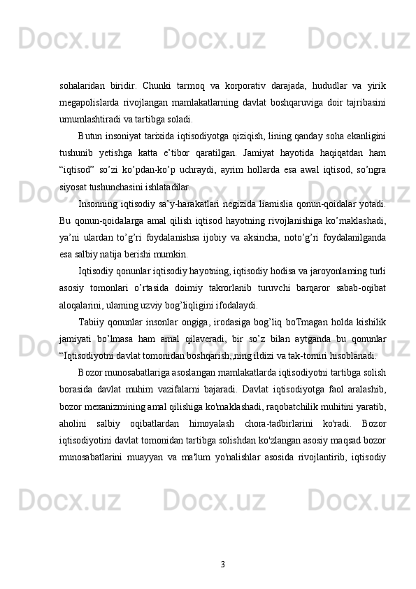 sohalaridan   biridir.   Chunki   tarmoq   va   korporativ   darajada,   hududlar   va   yirik
megapolislarda   rivojlangan   mamlakatlarning   davlat   boshqaruviga   doir   tajribasini
umumlashtiradi va tartibga soladi.
Butun insoniyat tarixida iqtisodiyotga qiziqish, lining qanday soha ekanligini
tushunib   yetishga   katta   e’tibor   qaratilgan.   Jamiyat   hayotida   haqiqatdan   ham
“iqtisod”   so’zi   ko’pdan-ko’p   uchraydi,   ayrim   hollarda   esa   awal   iqtisod,   so’ngra
siyosat tushunchasini ishlatadilar.
Insonning iqtisodiy sa’y-harakatlari negizida liamislia qonun-qoidalar yotadi.
Bu   qonun-qoidalarga   amal   qilish   iqtisod   hayotning   rivojlanishiga   ko’maklashadi,
ya’ni   ulardan   to’g’ri   foydalanishsa   ijobiy   va   aksincha,   noto’g’ri   foydalanilganda
esa salbiy natija berishi mumkin.
Iqtisodiy qonunlar iqtisodiy hayotning, iqtisodiy hodisa va jaroyonlaming turli
asosiy   tomonlari   o’rtasida   doimiy   takrorlanib   turuvchi   barqaror   sabab-oqibat
aloqalarini, ulaming uzviy bog’liqligini ifodalaydi.
Tabiiy   qonunlar   insonlar   ongiga,   irodasiga   bog’liq   boTmagan   holda   kishilik
jamiyati   bo’lmasa   ham   amal   qilaveradi,   bir   so’z   bilan   aytganda   bu   qonunlar
“Iqtisodiyotni davlat tomonidan boshqarish,,ning ildizi va tak-tomiri hisoblanadi.
Bozor munosabatlariga asoslangan mamlakatlarda iqtisodiyotni tartibga solish
borasida   davlat   muhim   vazifalarni   bajaradi.   Davlat   iqtisodiyotga   faol   aralashib,
bozor mexanizmining amal qilishiga ko'maklashadi, raqobatchilik muhitini yaratib,
aholini   salbiy   oqibatlardan   himoyalash   chora-tadbirlarini   ko'radi.   Bozor
iqtisodiyotini davlat tomonidan tartibga solishdan ko'zlangan asosiy maqsad bozor
munosabatlarini   muayyan   va   ma'lum   yo'nalishlar   asosida   rivojlantirib,   iqtisodiy
3 
