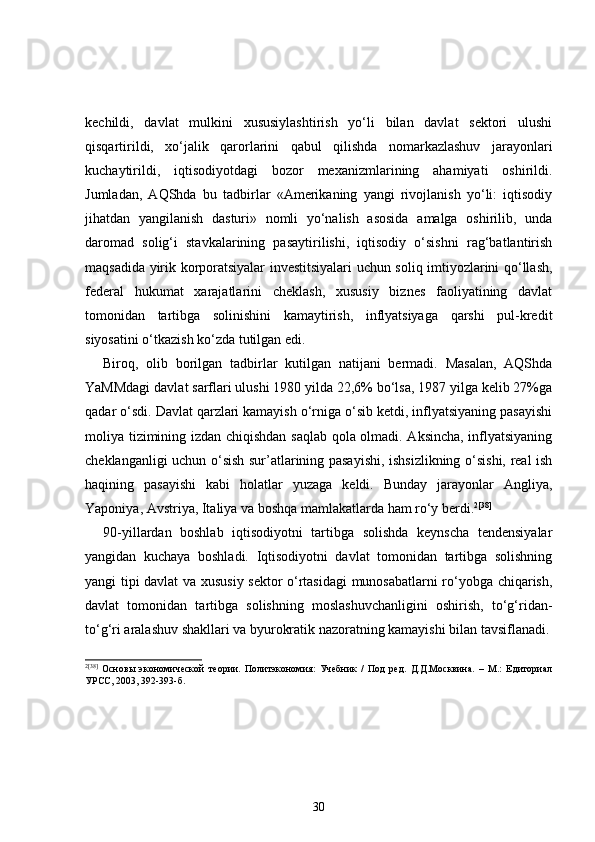 kechildi,   davlat   mulkini   xususiylashtirish   yo‘li   bilan   davlat   sektori   ulushi
qisqartirildi,   xo‘jalik   qarorlarini   qabul   qilishda   nomarkazlashuv   jarayonlari
kuchaytirildi,   iqtisodiyotdagi   bozor   mexanizmlarining   ahamiyati   oshirildi.
Jumladan,   AQShda   bu   tadbirlar   «Amerikaning   yangi   rivojlanish   yo‘li:   iqtisodiy
jihatdan   yangilanish   dasturi»   nomli   yo‘nalish   asosida   amalga   oshirilib,   unda
daromad   solig‘i   stavkalarining   pasaytirilishi,   iqtisodiy   o‘sishni   rag‘batlantirish
maqsadida yirik korporatsiyalar investitsiyalari uchun soliq imtiyozlarini qo‘llash,
federal   hukumat   xarajatlarini   cheklash,   xususiy   biznes   faoliyatining   davlat
tomonidan   tartibga   solinishini   kamaytirish,   inflyatsiyaga   qarshi   pul-kredit
siyosatini o‘tkazish ko‘zda tutilgan edi.  
Biroq,   olib   borilgan   tadbirlar   kutilgan   natijani   bermadi.   Masalan,   AQShda
YaMMdagi davlat sarflari ulushi 1980 yilda 22,6% bo‘lsa, 1987 yilga kelib 27%ga
qadar o‘sdi. Davlat qarzlari kamayish o‘rniga o‘sib ketdi, inflyatsiyaning pasayishi
moliya tizimining izdan chiqishdan saqlab qola olmadi. Aksincha, inflyatsiyaning
cheklanganligi uchun o‘sish sur’atlarining pasayishi, ishsizlikning o‘sishi, real ish
haqining   pasayishi   kabi   holatlar   yuzaga   keldi.   Bunday   jarayonlar   Angliya,
Yaponiya, Avstriya, Italiya va boshqa mamlakatlarda ham ro‘y berdi. 2 [38]
 
90-yill ardan   boshlab   iqtisodiyotni   tartibga   solishda   keynscha   tendensiyalar
yangidan   kuchaya   boshladi.   Iqtisodiyotni   davlat   tomonidan   tartibga   solishning
yangi tipi davlat va xususiy sektor o‘rtasidagi munosabatlarni ro‘yobga chiqarish,
davlat   tomonidan   tartibga   solishning   moslashuvchanligini   oshirish,   to‘g‘ridan-
to‘g‘ri aralashuv shakllari va byurokratik nazoratning kamayishi bilan tavsiflanadi.
2 [38]
  Основы   экономической   теории.   Политэкономия:   Учебник   /   Под   ред.   Д.Д.Москвина.   –   М.:   Едиториал
УРСС, 2003, 392-393-б.
30 