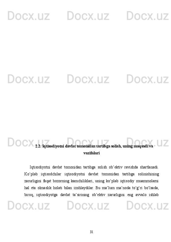 2 . 2.  Iqtisodiyotni davlat tomonidan tartibga solish, uning maqsadi va
vazifalari
Iqtisodiyotni   davlat   tomonidan   tartibga   solish   ob’ektiv   ravishda   shartlanadi.
Ko‘plab   iqtisodchilar   iqtisodiyotni   davlat   tomonidan   tartibga   solinishini ng
zarurligini   faqat   bozorning   kamchiliklari,   uning   ko‘plab   iqtisodiy   muammolarni
hal   eta   olmaslik   holati   bilan   izohlaydilar.   Bu   ma’lum   ma’noda   to‘g‘ri   bo‘lsada,
biroq,   iqtisodiyotga   davlat   ta’sirining   ob’ektiv   zarurligini   eng   avvalo   ishlab
31 
