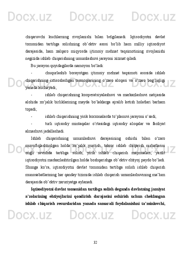 chiqaruvchi   kuchlarning   rivojlanishi   bilan   belgilanadi.   Iqtisodiyotni   davlat
tomonidan   tartibga   solishning   ob’ektiv   asosi   bo‘lib   ham   milliy   iqtisodiyot
darajasida,   ham   xalqaro   miqyosda   ijtimoiy   mehnat   taqsimotining   rivojlanishi
negizida ishlab chiqarishning umumlashuvi jarayoni xizmat qiladi.
Bu jarayon quyidagilarda  namoyon bo‘ladi:
- chuqurlashib   borayotgan   ijtimoiy   mehnat   taqsimoti   asosida   ishlab
chiqarishning   ixtisoslashgan   tarmoqlarining   o‘zaro   aloqasi   va   o‘zaro   bog‘liqligi
yanada kuchayadi; 
- ishlab   chiqarishning   kooperatsiyalashuvi   va   markazlashuvi   natijasida
alohida   xo‘jalik   birliklarining   mayda   bo‘laklarga   ajralib   ketish   holatlari   barham
topadi;
- ishlab chiqarishning yirik korxonalarda to‘planuvi jarayoni o‘sadi;
- turli   iqtisodiy   mintaqalar   o‘rtasidagi   iqtisodiy   aloqalar   va   faoliyat
almashuvi jadallashadi.
Ishlab   chiqarishning   umumlashuvi   darajasining   oshishi   bilan   o‘zaro
muvofiqlashtirilgan   holda   xo‘jalik   yuritish,   takror   ishlab   chiqarish   nisbatlarini
ongli   ravishda   tartibga   solish,   yirik   ishlab   chiqarish   majmualari,   yaxlit
iqtisodiyotni markazlashtirilgan holda boshqarishga ob’ektiv ehtiyoj paydo bo‘ladi.
Shunga   ko‘ra,   iqtisodiyotni   davlat   tomonidan   tartibga   solish   ishlab   chiqarish
munosabatlarining har qanday tizimida ishlab chiqarish umumlashuvining ma’lum
darajasida ob’ektiv zaruriyatga aylanadi.    
Iqtisodiyotni davlat tomonidan tartibga solish deganda davlatning jamiyat
a’zolarining   ehtiyojlarini   qondirish   darajasini   oshirish   uchun   cheklangan
ishlab   chiqarish   resurslaridan   yanada   samarali   foydalanishni   ta’minlovchi,
32 