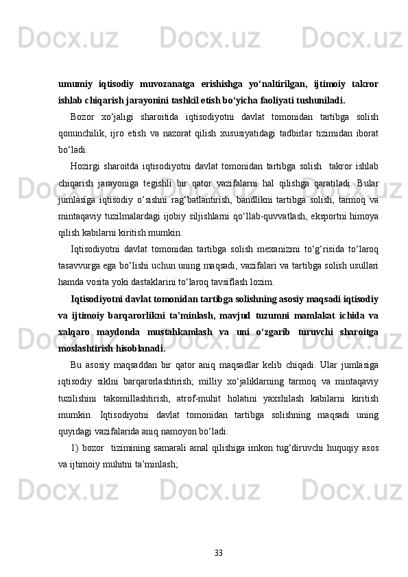 umumiy   iqtisodiy   muvozanatga   erishishga   yo‘naltirilgan,   ijtimoiy   takror
ishlab chiqarish jarayonini tashkil etish bo‘yicha faoliyati tushuniladi.  
Bozor   xo‘jaligi   sharoitida   iqtisodiyotni   davlat   tomonidan   tartibga   solish
qonunchilik,   ijro   etish   va   nazorat   qilish   xususiyatidagi   tadbirlar   tizimidan   iborat
bo‘ladi. 
Hozirgi   sharoitda   iqtisodiyotni   davlat   tomonidan   tartibga   solish     takror   ishlab
chiqarish   jarayoniga   tegishli   bir   qator   vazifalarni   hal   qilishga   qaratiladi.   Bular
jumlasiga   iqtisodiy   o‘sishni   rag‘batlantirish,   bandlikni   tartibga   solish,   tarmoq   va
mintaqaviy tuzilmalardagi  ijobiy siljishlarni  qo‘llab-quvvatlash, eksportni  himoya
qilish kabilarni kiritish mumkin. 
Iqtisodiyotni   davlat   tomonidan   tartibga   solish   mexanizmi   to‘g‘risida   to‘laroq
tasavvurga ega bo‘lishi uchun uning maqsadi, vazifalari va tartibga solish usullari
hamda vosita yoki dastaklarini to‘laroq tavsiflash lozim. 
Iqtisodiyotni davlat tomonidan tartibga solishning asosiy maqsadi iqtisodiy
va   ijtimoiy   barqarorlikni   ta’minlash,   mavjud   tuzumni   mamlakat   ichida   va
xalqaro   maydonda   mustahkamlash   va   uni   o‘zgarib   turuvchi   sharoitga
moslashtirish hisoblanadi. 
Bu   asosiy   maqsaddan   bir   qator   aniq   maqsadlar   kelib   chiqadi.   Ular   jumlasiga
iqtisodiy   siklni   barqarorlashtirish;   milliy   xo‘jaliklarning   tarmoq   va   mintaqaviy
tuzilishini   takomillashtirish,   atrof-muhit   holatini   yaxshilash   kabilarni   kiritish
mumkin.   Iqtisodiyotni   davlat   tomonidan   tartibga   solishning   maqsadi   uning
quyidagi vazifalarida aniq namoyon bo‘ladi: 
1)   bozor     tizimining   samarali   amal   qilishiga   imkon  tug‘diruvchi   huquqiy  asos
va ijtimoiy muhitni ta’minlash;
33 