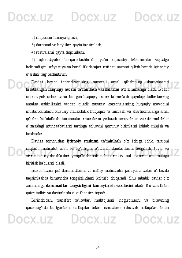 2) raqobatni himoya qilish; 
3) daromad va boylikni qayta taqsimlash; 
4) resurslarni qayta taqsimlash;
5)   iqtisodiyotni   barqarorlashtirish,   ya’ni   iqtisodiy   tebranishlar   vujudga
keltiradigan inflyatsiya va bandlilik darajasi ustidan nazorat qilish hamda iqtisodiy
o‘sishni rag‘batlantirish.
Davlat   bozor   iqtisodiyotining   samarali   amal   qilishining   shart-sharoiti
hisoblangan   huquqiy asosni  ta’minlash vazifalarini   o‘z zimmasiga oladi. Bozor
iqtisodiyoti uchun zarur bo‘lgan huquqiy asosni  ta’minlash quyidagi tadbirlarning
amalga   oshirilishini   taqozo   qiladi:   xususiy   korxonalarning   huquqiy   mavqeini
mustahkamlash;   xususiy   mulkchilik   huquqini   ta’minlash   va   shartnomalarga   amal
qilishni   kafolatlash;  korxonalar,  resurslarni   yetkazib  beruvchilar  va   iste’molchilar
o‘rtasidagi   munosabatlarni   tartibga   soluvchi   qonuniy   bitimlarni   ishlab   chiqish   va
boshqalar. 
Davlat   tomonidan   ijtimoiy   muhitni   ta’minlash   o‘z   ichiga   ichki   tartibni
saqlash,   mahsulot   sifati   va   og‘irligini   o‘lchash   standartlarini   belgilash,   tovar   va
xizmatlar   ayirboshlashni   yengillashtirish   uchun   milliy   pul   tizimini   muomalaga
kiritish kabilarni oladi. 
Bozor tizimi  pul daromadlarini  va milliy mahsulotni  jamiyat  a’zolari o‘rtasida
taqsimlashda   birmuncha   tengsizliklarni   keltirib   chiqaradi.   Shu   sababli   davlat   o‘z
zimmasiga   daromadlar tengsizligini kamaytirish vazifasini   oladi. Bu vazifa bir
qator tadbir va dasturlarda o‘z ifodasini topadi. 
Birinchidan,   transfert   to‘lovlari   muhtojlarni,   nogironlarni   va   birovning
qaramog‘ida   bo‘lganlarni   nafaqalar   bilan,   ishsizlarni   ishsizlik   nafaqalari   bilan
34 