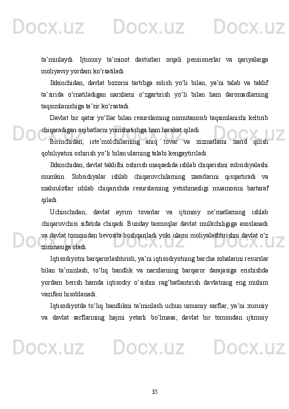 ta’minlaydi.   Ijtimoiy   ta’minot   dasturlari   orqali   pensionerlar   va   qariyalarga
moliyaviy yordam ko‘rsatiladi. 
Ikkinchidan,   davlat   bozorni   tartibga   solish   yo‘li   bilan,   ya’ni   talab   va   taklif
ta’sirida   o‘rnatiladigan   narxlarni   o‘zgartirish   yo‘li   bilan   ham   daromadlarning
taqsimlanishiga ta’sir ko‘rsatadi. 
Davlat   bir   qator   yo‘llar   bilan   resurslarning   nomutanosib   taqsimlanishi   keltirib
chiqaradigan oqibatlarni yumshatishga ham harakat qiladi. 
Birinchidan,   iste’molchilarning   aniq   tovar   va   xizmatlarni   xarid   qilish
qobiliyatini oshirish yo‘li bilan ularning talabi kengaytiriladi. 
Ikkinchidan, davlat taklifni oshirish maqsadida ishlab chiqarishni subsidiyalashi
mumkin.   Subsidiyalar   ishlab   chiqaruvchilarning   zararlarini   qisqartiradi   va
mahsulotlar   ishlab   chiqarishda   resurslarning   yetishmasligi   muamosini   bartaraf
qiladi. 
Uchinchidan,   davlat   ayrim   tovarlar   va   ijtimoiy   ne’matlarning   ishlab
chiqaruvchisi   sifatida   chiqadi.   Bunday   tarmoqlar   davlat   mulkchiligiga   asoslanadi
va davlat tomonidan bevosita boshqariladi yoki ularni moliyalashtirishni davlat o‘z
zimmasiga oladi. 
Iqtisodiyotni barqarorlashtirish, ya’ni iqtisodiyotning barcha sohalarini resurslar
bilan   ta’minlash,   to‘liq   bandlik   va   narxlarning   barqaror   darajasiga   erishishda
yordam   berish   hamda   iqtisodiy   o‘sishni   rag‘batlantirish   davlatning   eng   muhim
vazifasi hisoblanadi. 
Iqtisodiyotda   to‘liq   bandlikni   ta’minlash   uchun   umumiy   sarflar,   ya’ni   xususiy
va   davlat   sarflarining   hajmi   yetarli   bo‘lmasa,   davlat   bir   tomondan   ijtimoiy
35 