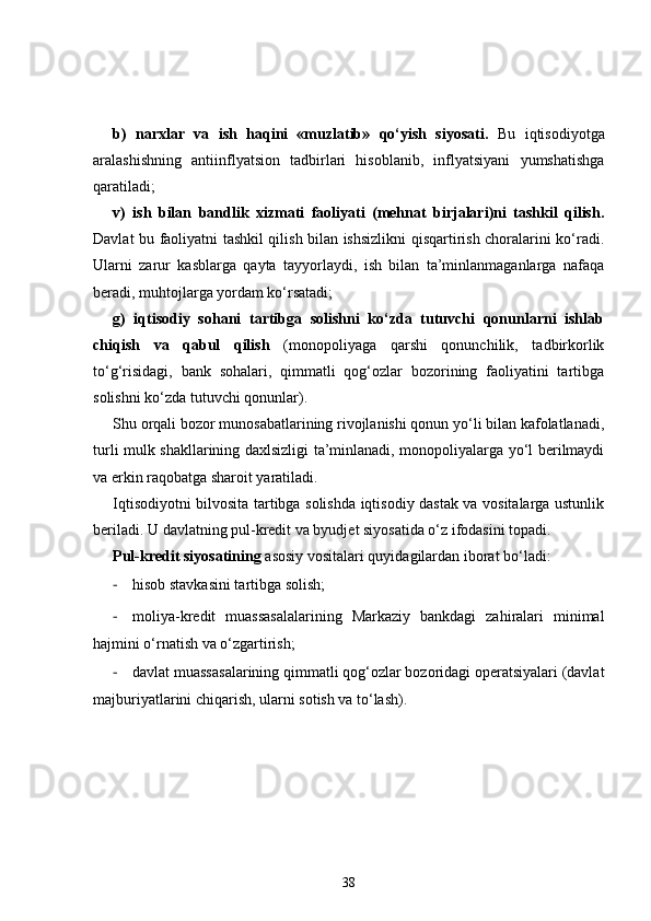 b)   narxlar   va   ish   haqini   «muzlatib»   qo‘yish   siyosati.   Bu   iqtisodiyotga
aralashishning   antiinflyatsion   tadbirlari   hisoblanib,   inflyatsiyani   yumshatishga
qaratiladi; 
v)   ish   bilan   bandlik   xizmati   faoliyati   (mehnat   birjalari)ni   tashkil   qilish.
Davlat bu faoliyatni tashkil qilish bilan ishsizlikni qisqartirish choralarini ko‘radi.
Ularni   zarur   kasblarga   qayta   tayyorlaydi,   ish   bilan   ta’minlanmaganlarga   nafaqa
beradi, muhtojlarga yordam ko‘rsatadi; 
g)   iqtisodiy   sohani   tartibga   solishni   ko‘zda   tutuvchi   qonunlarni   ishlab
chiqish   va   qabul   qilish   (monopoliyaga   qarshi   qonunchilik,   tadbirkorlik
to‘g‘risidagi,   bank   sohalari,   qimmatli   qog‘ozlar   bozorining   faoliyatini   tartibga
solishni ko‘zda tutuvchi qonunlar).
Shu orqali bozor munosabatlarining rivojlanishi qonun yo‘li bilan kafolatlanadi,
turli mulk shakllarining daxlsizligi ta’minlanadi, monopoliyalarga yo‘l berilmaydi
va erkin raqobatga sharoit yaratiladi. 
Iqtisodiyotni bilvosita tartibga solishda iqtisodiy dastak va vositalarga ustunlik
beriladi. U davlatning pul-kredit va byudjet siyosatida o‘z ifodasini topadi. 
Pul-kredit siyosatining  asosiy vositalari quyidagilardan iborat bo‘ladi: 
- hisob stavkasini tartibga solish; 
- moliya-kredit   muassasalalarining   Markaziy   bankdagi   zahiralari   minimal
hajmini o‘rnatish va o‘zgartirish; 
- davlat muassasalarining qimmatli qog‘ozlar bozoridagi operatsiyalari (davlat
majburiyatlarini chiqarish, ularni sotish va to‘lash). 
38 