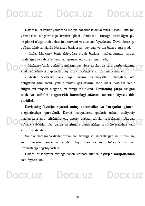 Davlat bu dastaklar yordamida moliya bozorida talab va taklif nisbatini kutilgan
yo‘nalishda   o‘zgartirishga   harakat   qiladi.   Jumladan,   ssudaga   beriladigan   pul
miqdorini o‘zgartirish uchun foiz stavkasi vositasidan foydalanadi. Davlat kreditga
bo‘lgan talab va taklifni Markaziy bank orqali quyidagi yo‘llar bilan o‘zgartiradi: 
-   davlat   Markaziy   bank   ehtiyojlari   orqali   banklar   mablag‘larining   qarzga
beriladigan va zahirada turadigan qismlari ulushini o‘zgartiradi;
-   Markaziy   bank   boshqa   banklarga   past   foiz   stavkasida   qarz   berib,   ularning
kreditlash ishida faol qatnashib, iqtisodiy o‘sishiga ta’sir qilishini ta’minlaydi; 
-   davlat   Markaziy   bank   orqali   xazina   majburiyatlarini   tarqatadi,   o‘z
obligatsiyalarini   sotadi   yoki   qimmatli   qog‘ozlarini   sotib   oladi.   Natijada   taklif
etilgan   pul   miqdori   o‘zgarib,   bu   foizga   ta’sir   etadi.   Davlatning   pulga   bo‘lgan
talab   va   taklifini   o‘zgartirish   borasidagi   siyosati   monetar   siyosat   deb
yuritiladi.  
Davlatning   byudjet   siyosati   uning   daromadlar   va   harajatlar   qismini
o‘zgartirishga   qaratiladi.   Davlat   xarajatlarini   qoplash   uchun   moliyaviy
mablag‘larni   jalb   qilishning   eng   asosiy   dastagi   soliqlar   hisoblanadi.   Ulardan
xo‘jalik   sub’eklari   faoliyatiga   va   ijtimoiy   barqarorlikga   ta’sir   ko‘rsatishda   xam
keng foydalaniladi. 
Soliqlar   yordamida   davlat   tomonidan   tartibga   solish   tanlangan   soliq   tizimiga,
soliq   stavkasi   darajasiga   hamda   soliq   turlari   va   soliq   to‘lashda   berilgan
imtiyozlarga bog‘liq bo‘ladi.      
Davlat   iqtisodiyotni   tartibga   solish   vositasi   sifatida   byudjet   xarajatlaridan
ham foydalanadi. 
39 
