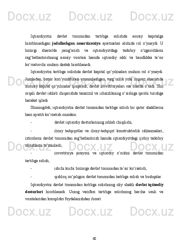 Iqtisodiyotni   davlat   tomonidan   tartibga   solishda   asosiy   kapitalga
hisoblanadigan   jadallashgan   amortizatsiya   ajratmalari   alohida   rol   o‘ynaydi.   U
hozirgi   sharoitda   jamg‘arish   va   iqtisodiyotdagi   tarkibiy   o‘zgarishlarni
rag‘batlantirishning   asosiy   vositasi   hamda   iqtisodiy   sikli   va   bandlikka   ta’sir
ko‘rsatuvchi muhim dastak hisoblanadi. 
Iqtisodiyotni  tartibga solishda  davlat  kapital  qo‘yilmalari  muhim  rol  o‘ynaydi.
Jumladan, bozor kon’yunkturasi  yomonlashgan, turg‘unlik yoki inqiroz sharoitida
xususiy kapital qo‘yilmalar qisqaradi, davlat investitsiyalari esa odatda o‘sadi. Shu
orqali davlat ishlab chiqarishda tanazzul va ishsizlikning o‘sishiga qarshi turishga
harakat qiladi. 
Shuningdek, iqtisodiyotni davlat tomonidan tartibga solish   bir qator shakllarini
ham ajratib ko‘rsatish mumkin:
- davlat iqtisodiy dasturlarining ishlab chiqilishi;
- ilmiy   tadqiqotlar   va   ilmiy-tadqiqot   konstruktorlik   ishlanmalari,
ixtirolarni  davlat  tomonidan rag‘batlantirish hamda iqtisodiyotdagi  ijobiy tarkibiy
siljishlarni ta’minlash;
- investitsiya   jarayoni   va   iqtisodiy   o‘sishni   davlat   tomonidan
tartibga solish;
- ishchi kuchi bozorga davlat tomonidan ta’sir ko‘rsatish;
- qishloq xo‘jaligini davlat tomonidan tartibga solish va boshqalar. 
Iqtisodiyotni   davlat   tomonidan  tartibga solishning  oliy  shakli   davlat   iqtisodiy
dasturlari   hisoblanadi.   Uning   vazifasi   tartibga   solishning   barcha   usuli   va
vositalaridan kompleks foydalanishdan iborat. 
40 