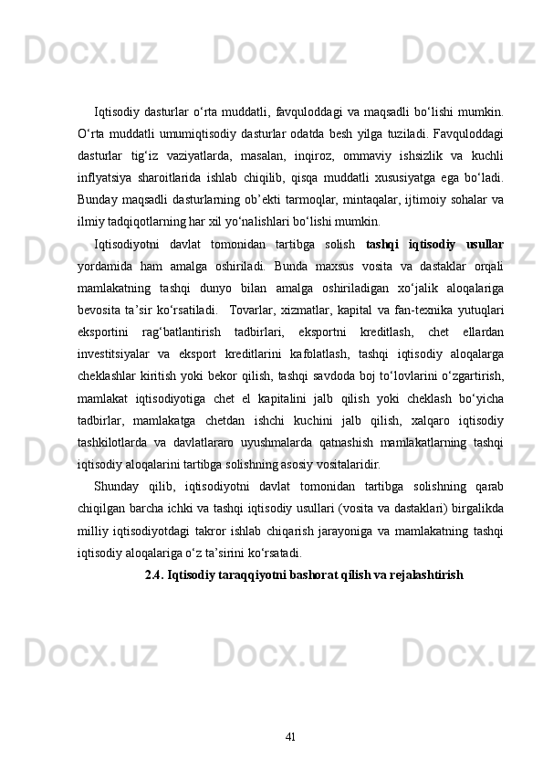 Iqtisodiy   dasturlar   o‘rta  muddatli,   favquloddagi   va  maqsadli   bo‘lishi   mumkin.
O‘rta   muddatli   umumiqtisodiy   dasturlar   odatda   besh   yilga   tuziladi.   Favquloddagi
dasturlar   tig‘iz   vaziyatlarda,   masalan,   inqiroz,   ommaviy   ishsizlik   va   kuchli
inflyatsiya   sharoitlarida   ishlab   chiqilib,   qisqa   muddatli   xususiyatga   ega   bo‘ladi.
Bunday   maqsadli   dasturlarning   ob’ekti   tarmoqlar,   mintaqalar,   ijtimoiy   sohalar   va
ilmiy tadqiqotlarning har xil yo‘nalishlari bo‘lishi mumkin. 
Iqtisodiyotni   davlat   tomonidan   tartibga   solish   tashqi   iqtisodiy   usullar
yordamida   ham   amalga   oshiriladi.   Bunda   maxsus   vosita   va   dastaklar   orqali
mamlakatning   tashqi   dunyo   bilan   amalga   oshiriladigan   xo‘jalik   aloqalariga
bevosita   ta’sir   ko‘rsatiladi.     Tovarlar,   xizmatlar,   kapital   va   fan-texnika   yutuqlari
eksportini   rag‘batlantirish   tadbirlari,   eksportni   kreditlash,   chet   ellardan
investitsiyalar   va   eksport   kreditlarini   kafolatlash,   tashqi   iqtisodiy   aloqalarga
cheklashlar   kiritish  yoki   bekor   qilish,  tashqi   savdoda  boj  to‘lovlarini   o‘zgartirish,
mamlakat   iqtisodiyotiga   chet   el   kapitalini   jalb   qilish   yoki   cheklash   bo‘yicha
tadbirlar,   mamlakatga   chetdan   ishchi   kuchini   jalb   qilish,   xalqaro   iqtisodiy
tashkilotlarda   va   davlatlararo   uyushmalarda   qatnashish   mamlakatlarning   tashqi
iqtisodiy aloqalarini tartibga solishning asosiy vositalaridir. 
Shunday   qilib,   iqtisodiyotni   davlat   tomonidan   tartibga   solishning   qarab
chiqilgan barcha ichki va tashqi iqtisodiy usullari (vosita va dastaklari) birgalikda
milliy   iqtisodiyotdagi   takror   ishlab   chiqarish   jarayoniga   va   mamlakatning   tashqi
iqtisodiy aloqalariga o‘z ta’sirini ko‘rsatadi. 
2.4.  Iqtisodiy taraqqiyotni bashorat qilish va rejalashtirish
41 